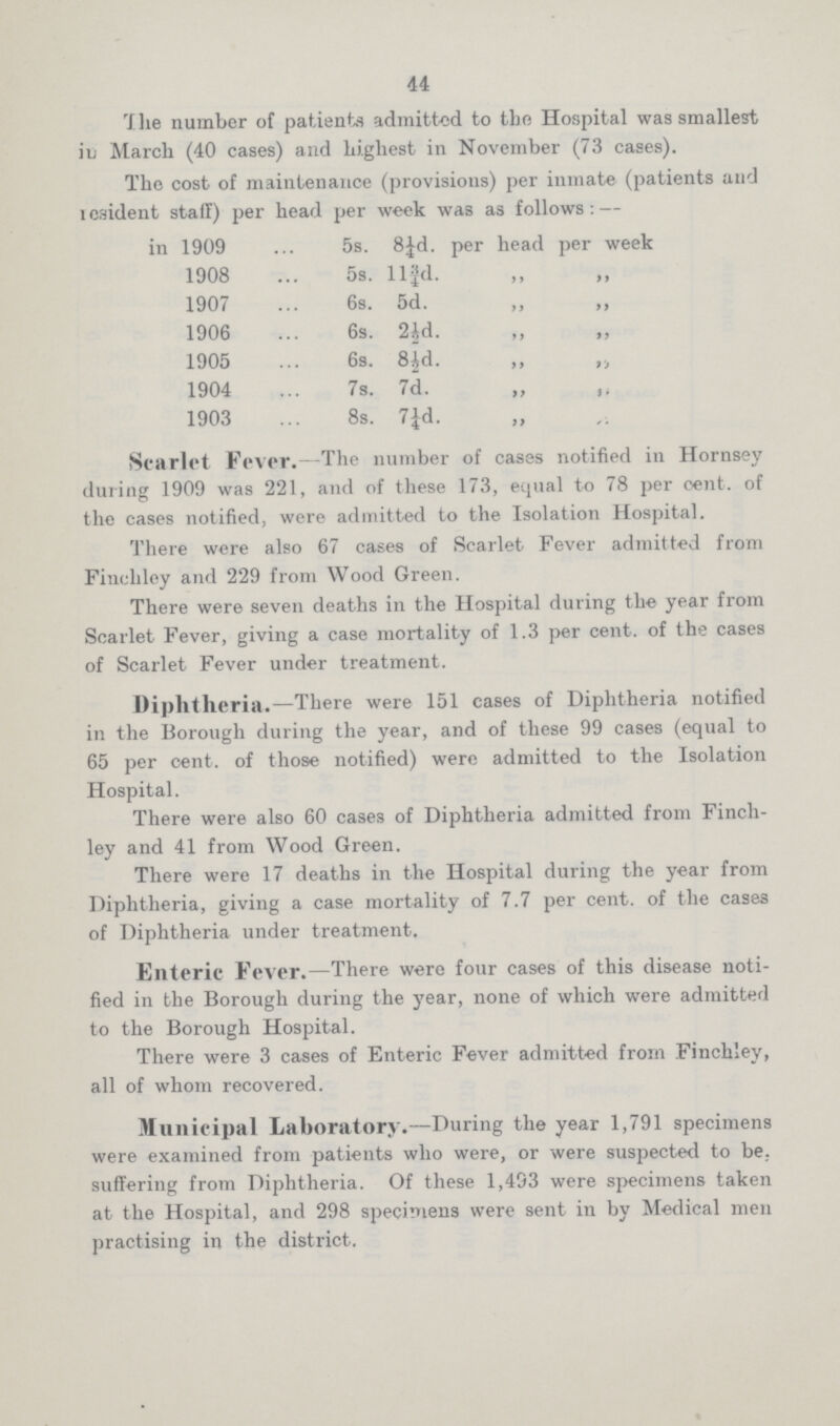 44 The number of patients admitted to the Hospital was smallest in March (40 cases) and highest in November (73 cases). The cost of maintenance (provisions) per inmate (patients and resident staff) per head per week was as follows:— in 1909 5s. 8¼d. per head per week 1908 5s. 11¾d. „ „ 1907 6s. 5d. „ „ 1906 6s. 2½d. „ „ 1905 6s. 8½d. „ „ 1904 7s. 7d. „ „ 1903 8s. 7¼d. Scarlet Fever.—The number of cases notified in Hornsey during 1909 was 221, and of these 173, equal to 78 per cent. of the cases notified, were admitted to the Isolation Hospital. There were also 67 cases of Scarlet Fever admitted from Finchley and 229 from Wood Green. There were seven deaths in the Hospital during the year from Scarlet Fever, giving a case mortality of 1.3 per cent. of the cases of Scarlet Fever under treatment. Diphtheria.—There were 151 cases of Diphtheria notified in the Borough during the year, and of these 99 cases (equal to 65 per cent. of those notified) were admitted to the Isolation Hospital. There were also 60 cases of Diphtheria admitted from Finch ley and 41 from Wood Green. There were 17 deaths in the Hospital during the year from Diphtheria, giving a case mortality of 7.7 per cent. of the cases of Diphtheria under treatment. Enteric Fever.—There were four cases of this disease noti fied in the Borough during the year, none of which were admitted to the Borough Hospital. There were 3 cases of Enteric Fever admitted from Finchley, all of whom recovered. Municipal Laboratory.—During the year 1,791 specimens were examined from patients who were, or were suspected to be., suffering from Diphtheria. Of these 1,493 were specimens taken at the Hospital, and 298 specimens were sent in by Medical men practising in the district.