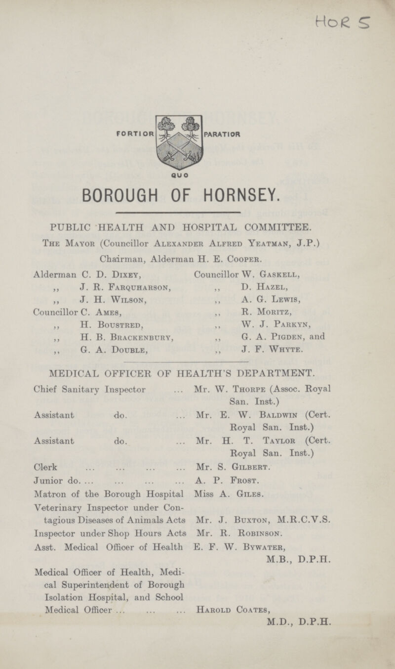 HOR 5 BOROUGH OF HORNSEY. PUBLIC HEALTH AND HOSPITAL COMMITTEE. The Mayor (Councillor Alexander Alfred Yeatman, J.P.) Chairman, Alderman H. E. Cooper. Alderman C. D. Dixey, „ J. R. Farquharson, „ J. H. Wilson, Councillor C. Ames, „ H. Boustred, „ H. B. Brackenbury, „ G. A. Double, Councillor W. Gaskell, „ D. Hazel, „ A. G. Lewis, „ R. Moritz, „ W. J. Parkyn, „ G. A. Pigden, and „ J. F. Whyte. MEDICAL OFFICER OF HEALTH'S DEPARTMENT. Chief Sanitary Inspector Mr. W. Thorpe (Assoc. Royal San. Inst.) Assistant do. Mr. E. W. Baldwin (Cert. Royal San. Inst.) Assistant do. Mr. H. T. Taylor (Cert. Royal San. Inst.) Clerk Mr. S. Gilbert. Junior do. A. P. Frost. Matron of the Borough Hospital Miss A. Giles. Veterinary Inspector under Con tagious Diseases of Animals Acts Mr. J. Buxton, M.R.C.V.S. Inspector under Shop Hours Acts Mr. R. Robinson. Asst. Medical Officer of Health E. F. W. Bywater, M B., D.P.H. Medical Officer of Health, Medi cal Superintendent of Borough Isolation Hospital, and School Medical Officer Harold Coates, M.D., D.P.H.