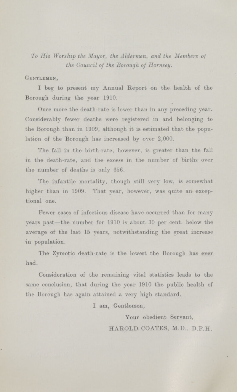 To His Worship the Mayor, the Aldermen, and the Members of the Council of the Borough of Hornsey. Gentlemen, I beg to present my Annual Report on the health of the Borough during the year 1910. Once more the death-rate is lower than in any preceding year. Considerably fewer deaths were registered in and belonging to the Borough than in 1909, although it is estimated that the popu lation of the Borough has increased by over 2,000. The fall in the birth-rate, however, is greater than the fall in the death-rate, and the excess in the number of births over the number of deaths is only 656. The infantile mortality, though still very low, is somewhat higher than in 1909. That year, however, was quite an excep tional one. Fewer cases of infectious disease have occurred than for many years past—the number for 1910 is about 30 per cent. below the average of the last 15 years, notwithstanding the great increase in population. The Zymotic death-rate is the lowest the Borough has ever had. Consideration of the remaining vital statistics leads to the same conclusion, that during the year 1910 the public health of the Borough has again attained a very high standard. I am, Gentlemen, Your obedient Servant, HAROLD COATES, M.D.. D.P.H.