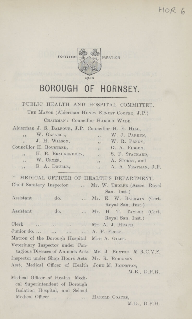 BOROUGH OF HORNSEY. PUBLIC HEALTH AND HOSPITAL COMMITTEE. The Mayor (Alderman Henry Ernest Cooper, J.P.) Chairman: Councillor Harold Wade. Alderman J. S. Balfour, J.P. Councillor H. E. Hill, „ W. Gaskell, „ W. J. Parkyn, „ J. H. Wilson, „ W. R. Penny, Councillor H. Boustred, „ G. A. Pidgen, „ H. B. Brackenbury, „ S. F. Stackard, „ W. Cryer, „ A. Storey, and „ G. A. Double, „ A. A. Yeatman, J.P. MEDICAL OFFICER OF HEALTH'S DEPARTMENT. Chief Sanitary Inspector Mr. W. Thorpe (Asscc. Royal San. Inst.) Assistant do. Mr. E. W. Baldwin (Cert. Royal San. Inst.) Assistant do. Mr. H T. Taylor (Cert. Royal San. Inst.) Clerk Mr. A. J. Heath. Junior do. A. P. Frost. Matron of the Borough Hospital Miss A. Giles. Veterinary Inspector under Con tagious Diseases of Animals. Acts Mr. J. Buxton, M.R.C.V.S. Inspector under Shop Hours Acts Mr. R. Robinson. Asst. Medical Officer of Health John M. Johnston, M.B., D.P.H. Medical Officer of Health, Medi cal Superintendent of Borough Isolation Hospital, and School Medical Officer Harold Coates, M.D., D.P.H.