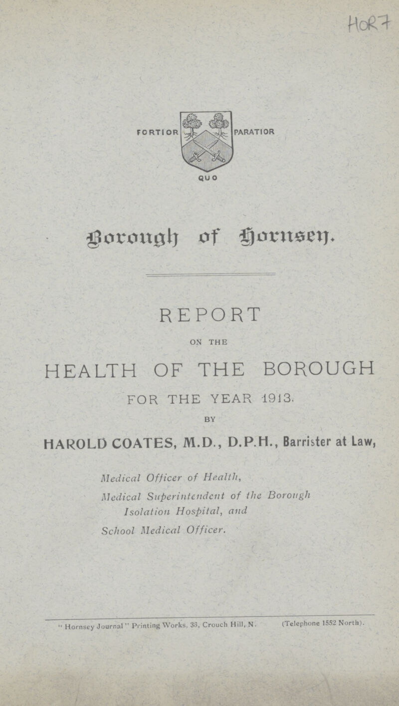 HOR 7 Borough of Hornsey. REPORT ON THE HEALTH OF THE BOROUGH FOR THE YEAR 1913. BY HAROLD COATES, M.D., D.P.H., Barrister at Law, Medical Officer of Health, Medical Superintendent of the Borough Isolation Hospital, and School Medical Officer. Hornsey Journal  Printing Works. 3o, Crouch Hill, N. (Telephone 1552 North).