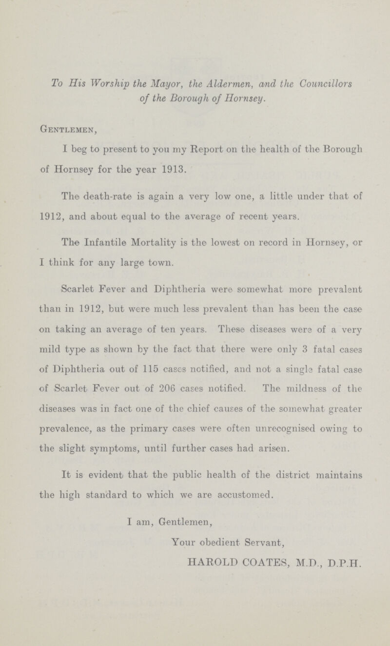 To His Worship the Mayor, the Aldermen, and the Councillors of the Borough of Hornsey. Gentlemen, I beg to present to you my Report on the health of the Borough of Hornsey for the year 1913. The death-rate is again a very low one, a little under that of 1912, and about equal to the average of recent years. The Infantile Mortality is the lowest on record in Hornsey, or I think for any large town. Scarlet Fever and Diphtheria were somewhat more prevalent than in 1912, but were much less prevalent than has been the case on taking an average of ten years. These diseases were of a very mild type as shown by the fact that there were only 3 fatal cases of Diphtheria out of 115 cases notified, and not a single fatal case of Scarlet Fever out of 206 cases notified. The mildness of the diseases was in fact one of the chief causes of the somewhat greater prevalence, as the primary cases were often unrecognised owing to the slight symptoms, until further cases had arisen. It is evident that the public health of the district maintains the high standard to which we are accustomed. I am, Gentlemen, Your obedient Servant, HAROLD COATES, M.D., D.P.H.