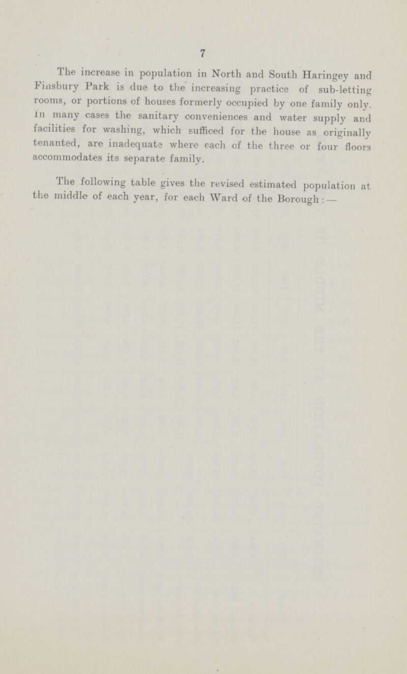 7 The increase in population in North and South Haringey and Finsbury Park is due to the increasing practice of sub-letting rooms, or portions of houses formerly occupied by one family only, in many cases the sanitary conveniences and water supply and facilities for washing, which sufficed for the house as originally tenanted, are inadequate where each of the three or four floors accommodates its separate family. The following table gives the revised estimated population at the middle of each year, for each Ward of the Borough:—