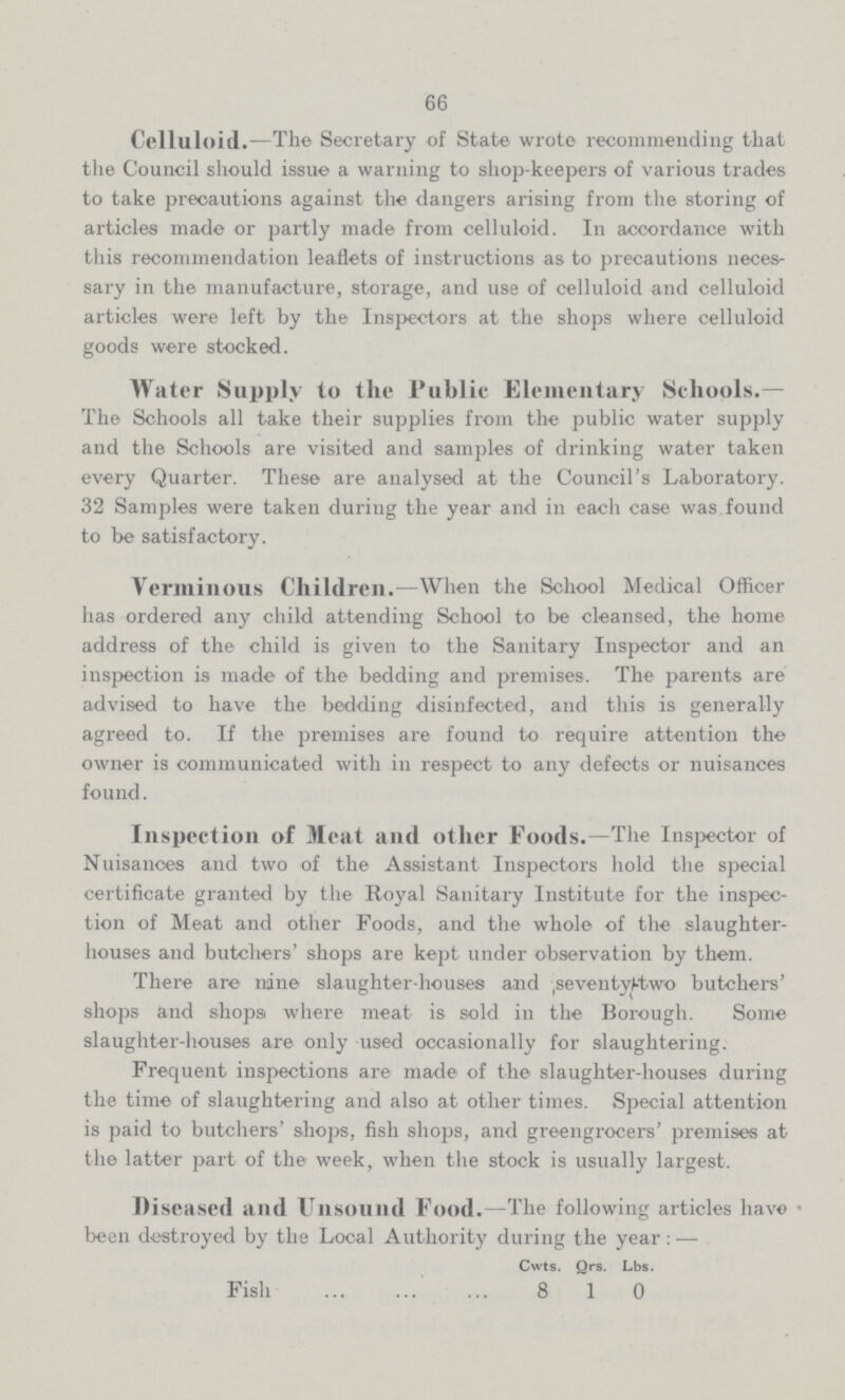 66 Celluloid.—The Secretary of State wrote recommending that the Council should issue a warning to shop-keepers of various trades to take precautions against the dangers arising from the storing of articles made or partly made from celluloid. In accordance with this recommendation leaflets of instructions as to precautions neces sary in the manufacture, storage, and use of celluloid and celluloid articles were left by the Inspectors at the shops where celluloid goods were stocked. Water Supply to the Public Elementary Schools.— The Schools all take their supplies from the public water supply and the Schools are visited and samples of drinking water taken every Quarter. These are analysed at the Council's Laboratory. 32 Samples were taken during the year and in each case was found to be satisfactory. Verminous Children.—When the School Medical Officer has ordered any child attending School to be cleansed, the home address of the child is given to the Sanitary Inspector and an inspection is made of the bedding and premises. The parents are advised to have the bedding disinfected, and this is generally agreed to. If the premises are found to require attention the owner is communicated with in respect to any defects or nuisances found. Inspection of Meat and other Foods.—The Inspector of Nuisances and two of the Assistant Inspectors hold the special certificate granted by the Royal Sanitary Institute for the inspec tion of Meat and other Foods, and the whole of the slaughter houses and butchers' shops are kept under observation by them. There are nine slaughter-houses and seven seventy two butchers' shops and shops where meat is sold in the Borough. Some slaughter-houses are only used occasionally for slaughtering. Frequent inspections are made of the slaughter-houses during the time of slaughtering and also at other times. Special attention is paid to butchers' shops, fish shops, and greengrocers' premises at the latter part of the week, when the stock is usually largest. Diseased and Unsound Food.—The following articles have been destroyed by the Local Authority during the year:— Cwts. Qrs. Lbs. Fish 8 1 0