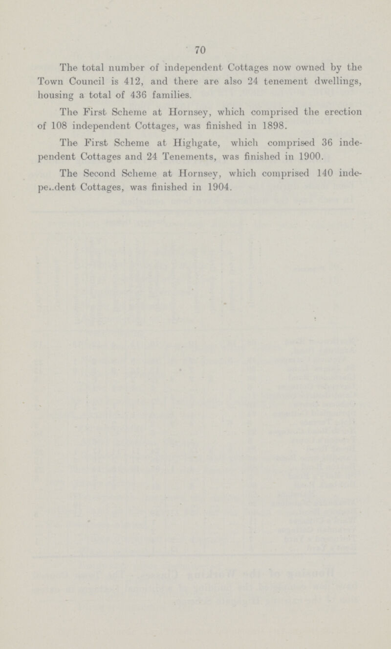 70 The total number of independent Cottages now owned by the Town Council is 412, and there are also 24 tenement dwellings, housing a total of 436 families. The First Scheme at Hornsey, which comprised the erection of 108 independent Cottages, was finished in 1898. The First Scheme at Highgate, which comprised 36 inde pendent Cottages and 24 Tenements, was finished in 1900. The Second Scheme at Hornsey, which comprised 140 inde pendent Cottages, was finished in 1904.
