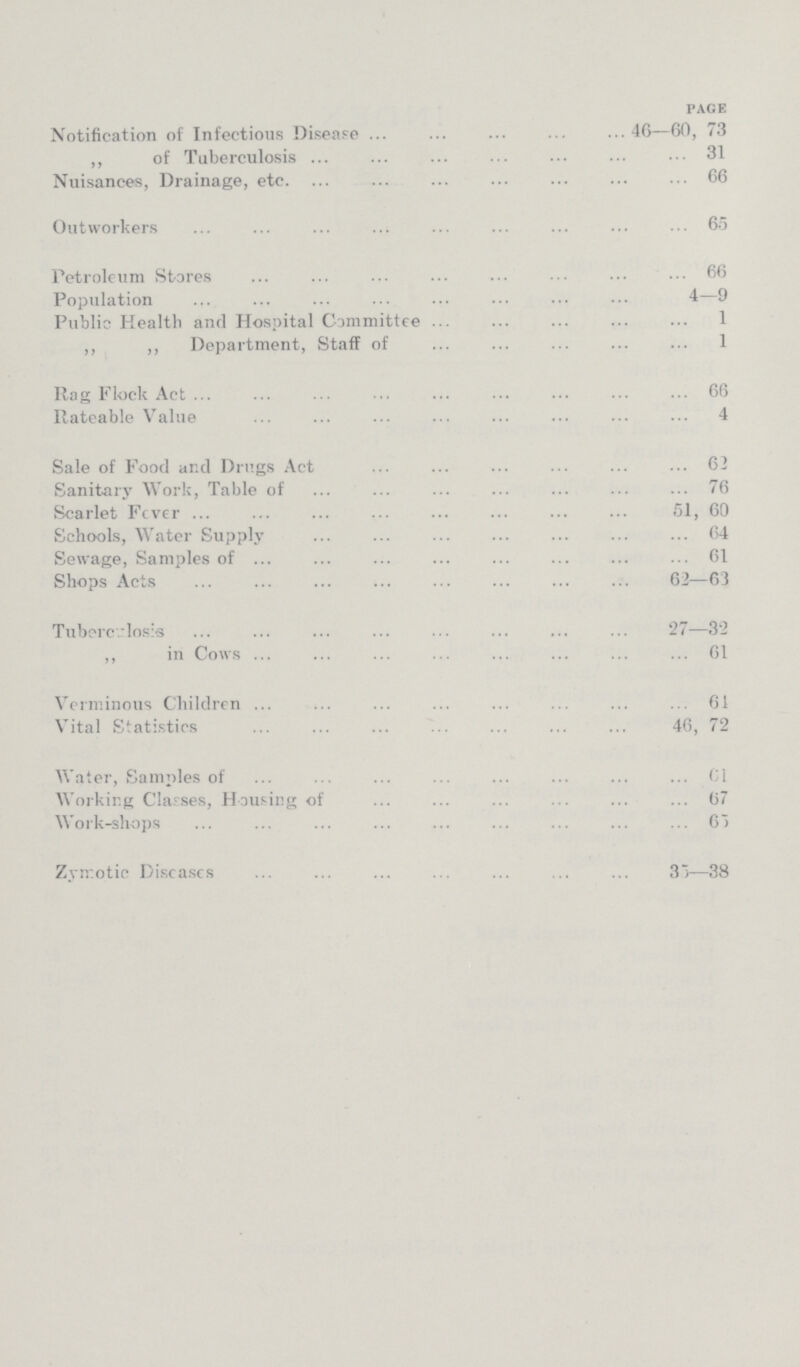 PAGE Notification of Infectious Disease 46—60, 73 ,, of Tuberculosis 31 Nuisances, Drainage, etc. 66 Outworkers 65 Petroleum Stores 66 Population 4-9 Public Health and Hospital Committee 1 „ ,, Department, Staff of 1 Rag Flock Act 66 Rateable Value 4 Sale of Food and Drugs Act 62 Sanitary Work, Table of 76 Scarlet Fever 51, 60 Schools, Water Supply 64 Sewage, Samples of 61 Shops Acts 62—63 Tuberculosis 27—32 ,, in Cows 61 Verminous Children 61 Vital Statistics 46, 72 Water, Samples of 61 Working Classes, Housing of 67 Work-shops 65 Zymotic Diseases 35—38