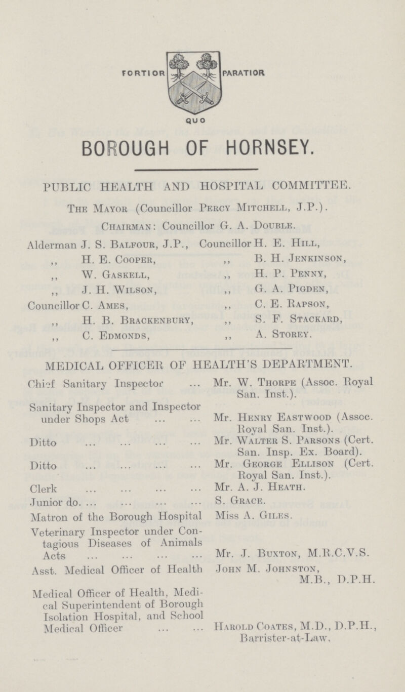 BOROUGH OF HORNSEY. PUBLIC HEALTH AND HOSPITAL COMMITTEE. The Mayor (Councillor Percy Mitchell, J.P.). Chairman: Councillor G. A. Double. Alderman J. S. Balfour, J.P., „ H. E. Cooper, „ W. Gaskell, J. H. Wilson, Councillor C. Ames, „ H. B. Brackenbury, „ C. Edmonds, Councillor H. E. Hill, „ B. H. Jenkinson, „ H. P. Penny, „ G. A. Pigden, „ C. E. Rapson, „ S. F. Stackard, „ A. Storey. MEDICAL OFFICER OF HEALTH'S DEPARTMENT. Chief Sanitary Inspector Mr. W. Thorpe (Assoc. Royal San. Inst-.). Sanitary Inspector and Inspector under Shops Act Mr. Henry Eastwood (Assoc. Royal San. Inst.). Ditto Mr. Walter S. Parsons (Cert. San. Insp. Ex. Board). Ditto Mr. George Ellison (Cert. Royal San. Inst.). Clerk Mr. A. J. Heath. Junior do. S. Grace. Matron of the Borough Hospital Miss A. Giles. Veterinary Inspector under Con tagious Diseases of Animals Acts Mr. J. Buxton, M.R.C.V.S. Asst. Medical Officer of Health John M. Johnston, M.B., D.P.H. Medical Officer of Health, Medi cal Superintendent of Borough Isolation Hospital, and School Medical Officer Harold Coates, M.D., D.P.H., Barrister-at-Law,