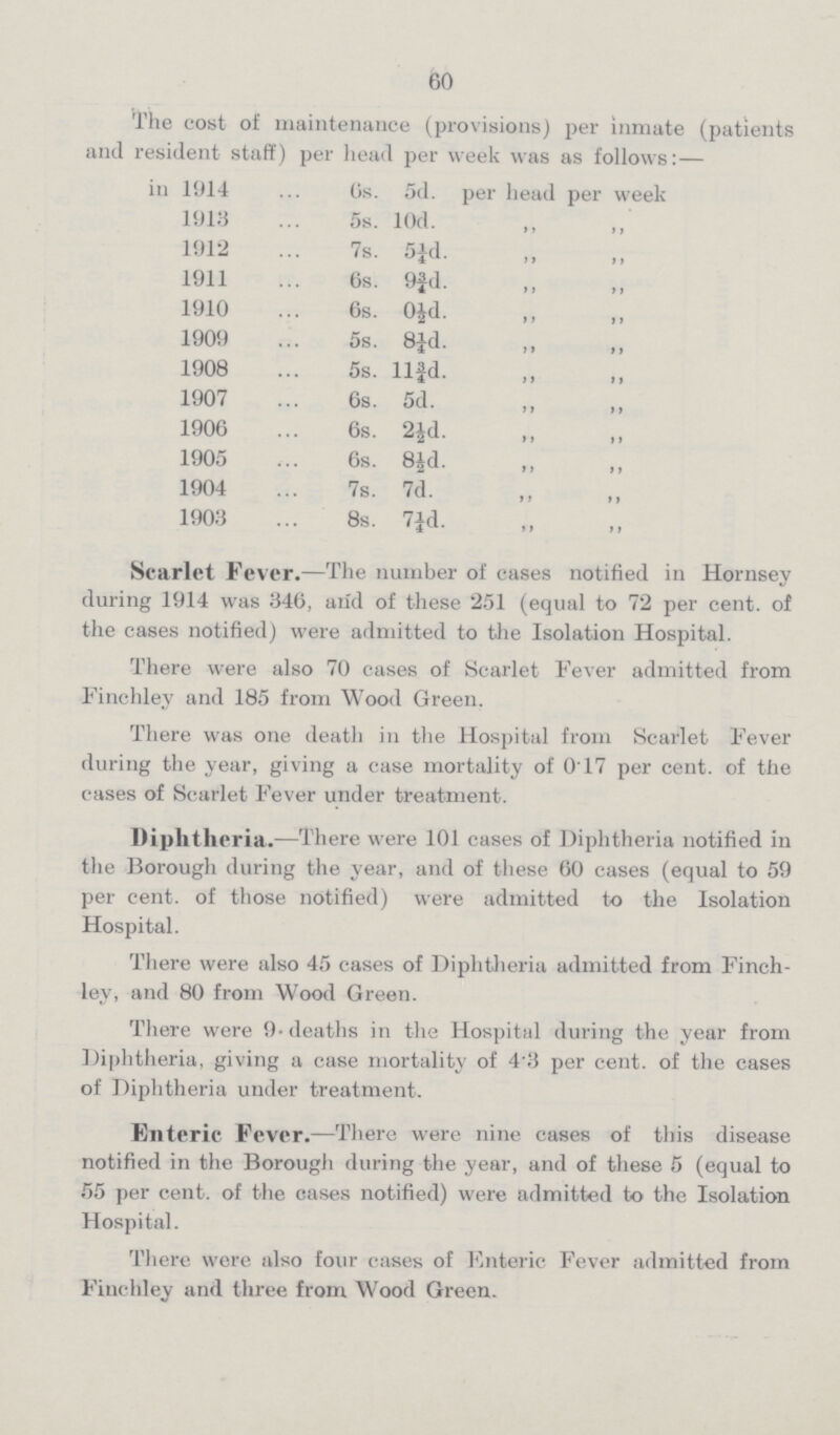 60 The cost of maintenance (provisions) per inmate (patients and resident staff) per head per week was as follows:— in 1914 6s. 5d. per head per week 1913 5s. 10d. 1912 7s. 5¼d. „ „ 1911 6s. 9¾d. „ „ 1910 6s. 0½d. „ „ 1909 5s. 8¼d. „ „ 1908 5s. 11¾d. „ „ 1907 6s. 5d. „ „ 1906 6s. 2½d. „ „ 1905 6s. 8½d.„ „ 1904 7s. 7d.„ „ 1903 8s. 7¼d. Scarlet Fever.— The number of cases notified in Hornsey during 1914 was 346, and of these 251 (equal to 72 per cent. of the cases notified) were admitted to the Isolation Hospital. There were also 70 cases of Scarlet Fever admitted from Finchley and 185 from Wood Green. There was one death in the Hospital from Scarlet Fever during the year, giving a case mortality of 017 per cent. of the cases of Scarlet Fever under treatment. Diphtheria.— There were 101 cases of Diphtheria notified in the Borough during the year, and of these 60 cases (equal to 59 per cent, of those notified) were admitted to the Isolation Hospital. There were also 45 cases of Diphtheria admitted from Finch ley, and 80 from Wood Green. There were 9. deaths in the Hospital during the year from Diphtheria, giving a case mortality of 4.3 per cent, of the cases of Diphtheria under treatment. Enteric Fever.— There were nine cases of this disease notified in the Borough during the year, and of these 5 (equal to 55 per cent. of the cases notified) were admitted to the Isolation Hospital. There were also four cases of Enteric Fever admitted from Finchley and three from Wood Green.