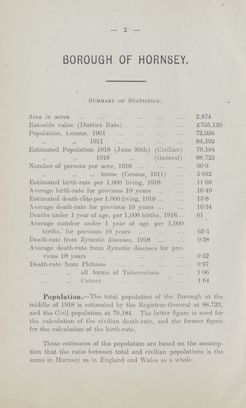 -2- BOROUGH OF HORNSEY. Summary of Statistics. Area in acres 2,874 Rateable value (District Rate) £705,130 Population, Census, 1901 72,056 1911 84,592 ^Estimated Population 1918 (June 30th) (Civilian) 79,184 1918' ,, (General) 88,723 Number of persons pear acre, 1918 30.9 ,, ,, ,, house (Census, 1911) 5032 Estimated birth-rate per 1,000 living, 1918 11.69 Average birth-rate for previous 101 years 16.49 Estimated death-rate per 1,000 living, 1918 13.8 Average death-rate for previous 10 years 10.34 Deaths under 1 year of age, per 1,000 births, 1918 61 Average -number under 1 year of age per 1,000 births,' for previous 10 years 65.5 Death-rate from Zymotic diseases, 1918 0.38 Average death-rate from Zymotic diseases for pre vious 10 years 0.52 Death-rate from Phthisis 0.97 ,, ,, all forms of Tuberculosis 1.06 ,, ,, Cancer 1.64 Population.—The total population of the Borough at the middle of 1918 is estimated by the Registrar-General at 88,723, and the Civil population at 79,184. The latter figure is used for the calculation of the civilian death-rate, and the former figure for the calculation of the birth-rate. These estimates of the population are based on the assump tion that the ratio between total and civilian populations is the same in Hornsey as in England and Wales as a whole.