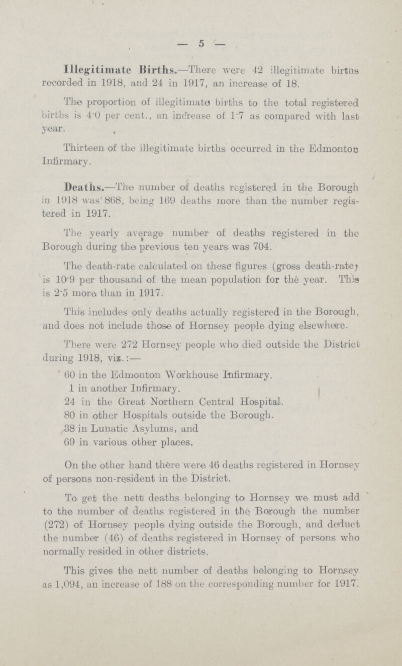 —5— Illegitimate Births.—There were 42 illegitimate birtlis recorded in 1918, and 24 in 1917, an increase of 18. The proportion of illegitimate births to the total registered births is 4'0 per cent., an increase of 1'7 as compared with last year. Thirteen of the illegitimate births occurred in the Edmonton Infirmary. Deaths.—The number of deaths registered in the Borough in 1918 was' 808, being 109 deaths more than the number regis tered in 1917. The yearly average number of deaths registered in the Borough during the previous ten years was 704. The death-rate calculated on these figures (gross death-rate; is 10'9 per thousand of the mean, population for the year. This is 2.5 more than in 1917. This includes only deaths actually registered in the Borough, and does not include those of Hornsey people dying elsewhere. There were 272 Hornsey people who died outside the District during 1918, via.:— 60 in the Edmonton Workhouse Infirmary. 1 in another Infirmary. 24 in the Great Northern Central Hospital. 80 in other Hospitals outside the Borough. 38 in Lunatic Asylums, and 69 in various other places. On the other hand thfere were 46 deaths registered in Hornsey of persons non-resident in the District. To get the nett deaths belonging to Hornsey we must add to the number of deatlis registered in the Borough the number (272) of Hornsey people dying outside the Borough, and deduct the number (46) of deaths registered in Hornsey of persons who normally resided in other districts. This gives the nett number of deaths belonging to Hornsey as 1,094, an increase of 188 on the corresponding number for 1917.