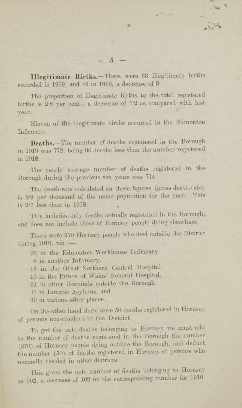 5 Illegitimate Births.—There were 33 illegitimate births recorded in, 1919, and 42 in 1918, a decrease of 9. The proportion of illegitimate births to the total registered births is 28 per cent., a decrease of 1.2 as compared with last year. Eleven of the illegitimate births occurred in the Edmonton Infirmary. Deaths.—The number of deaths registered in the Borough in 1919 was 772, being 96 deaths less than the number registered in 1918. The yearly average number of deaths registered in the Borough during the previous ten years was 714. The death-rate calculated on these figures (gross death-rate) is 8'2 per thousand of the mean population for the year. This is 2 7 less than in 1918. . This includes only deaths actually registered in the. Borough, and does not include those of Hornsey people dying elsewhere. There were 270 Hornsey people who died outside the District during 1919, viz.':— 96 in the Edmonton Workhouse Infirmary. 8 in another Infirmary. 15 in the Great Northern Central Hospital. 10 in the Prince of Wales' General Hospital. 61 in other Hospitals outside the Borough. 41 in Lunatic Asylums, and 39 in various other places. On the other hand there were 50 deaths registered in Hornsey of persons non-resident in the District. To get the nett deaths belonging to Hornsey we must add to the number of deaths registered in the Borough the number (270) of Hornsey people dying outside the Borough, and deduct the number (50) of deaths registered in Hornsey of persons who normally resided in other districts. This gives the nett number of deaths belonging to Hornsey as 992, a decrease of 102 on the corresponding number for 1918.