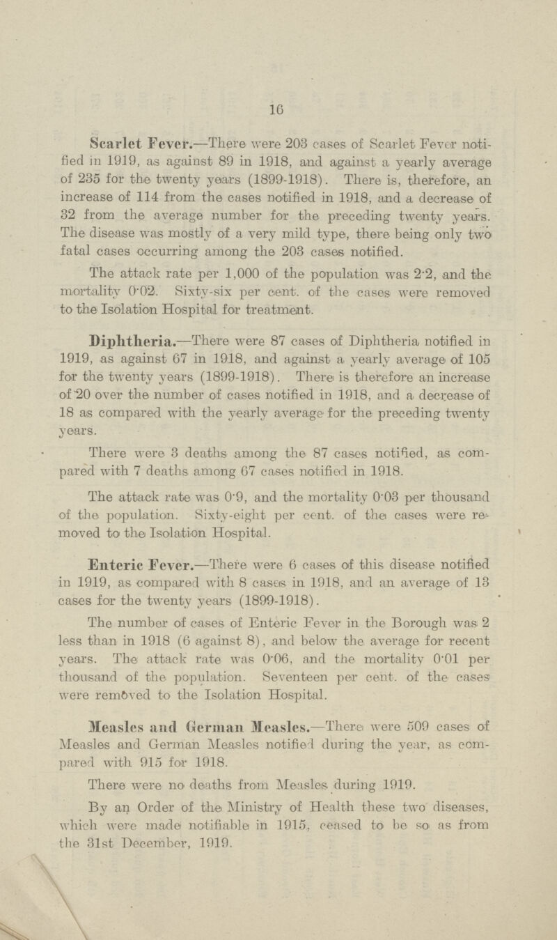 10 Scarlet Fever.—There were 203 cases of Scarlet Fever noti fied in 1919, as against 89 in 1918, and against a yearly average of 235 for the twenty years (1899-1918). There is, therefore, an increase of 114 from the cases notified in 1918, and a decrease of 32 from the average number for the preceding twenty years. The disease was mostly of a very mild type, there being only two fatal cases occurring among the 203 cases notified. The attack rate per 1,000 of the population was 2'2, and the mortality 0'02. Sixty-six per cent, of the cases were removed to the Isolation Hospital for treatment. Diphtheria.—There were 87 cases of Diphtheria notified in 1919, as against 67 in 1918, and against a yearly average of 105 for the twenty years (1899-1918). There is therefore an increase of 20 over the number of cases notified in 1918, and a decrease of 18 as compared with the yearly average for the preceding twenty years. There were 3 deaths among the 87 cases notified, as com pared with 7 deaths among 67 cases notified in 1918. The attack rate was 0.9, and the mortality 0.03 per thousand of the population. Sixty-eight per cent. of the cases were re moved to the Isolation Hospital. Enterie Fever.—There were 6 cases of this disease notified in 1919, as compared with 8 cases in 1918, and an average of 13 cases for the twenty years (1899-1918). The number of cases of Enteric Fever in the Borough was 2 less than in 1918 (6 against 8), and below the average for recent years. The attack rate was 0.06, and the mortality 0.01 per thousand of the population. Seventeen per cent. of the cases were removed to the Isolation Hospital. Measles and German Measles.—There were 509 cases of Measles and German Measles notified during the year, as com pared with 915 for 1918. There were no deaths from Measles during 1919. By an Order of the Ministry of Health these two diseases, which were made notifiable in 1915, ceased to be so as from the 31st December, 1919. \