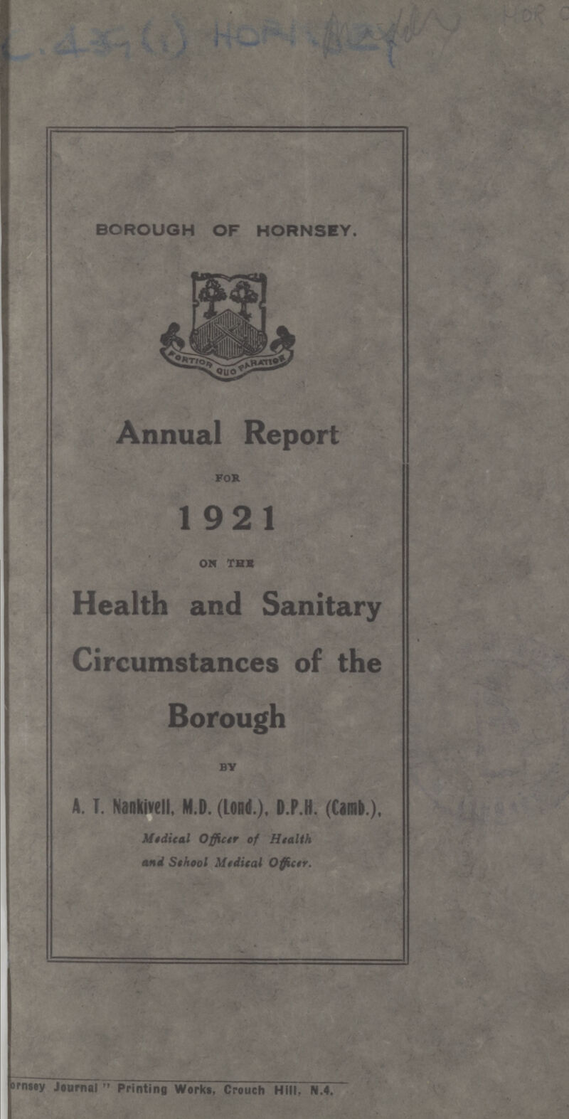 ??? BOROUGH OF HORNSEY. Annual Report for 1921 on thE Health and Sanitary Circumstances of the Borough by A. T. Nankivell, M.D. (Lond.), D.P.H. (Camb.). Medical Officer of Health and School Medical Officer. Hornsey Journal Printing Works, Crouch Hill. N.4.