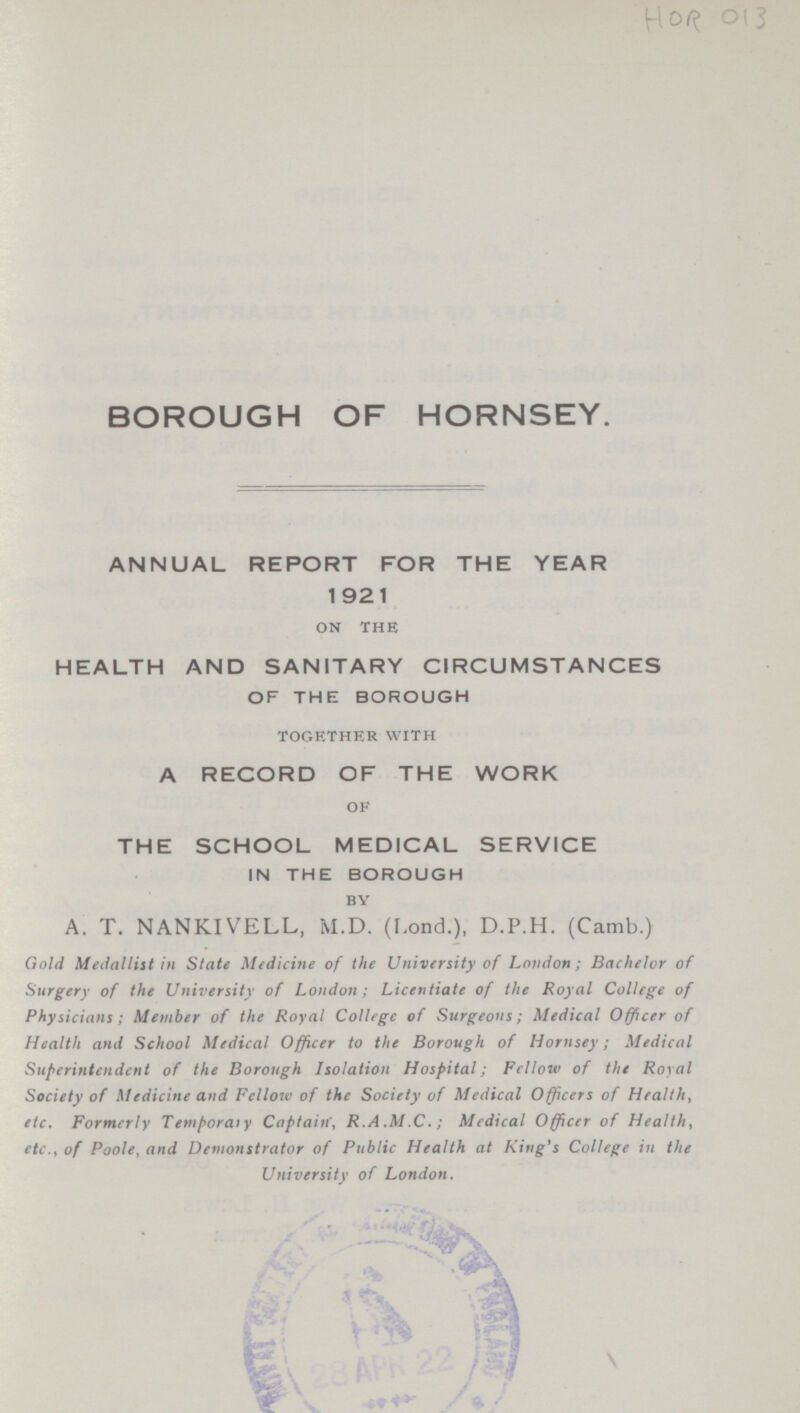 HOR 013 BOROUGH OF HORNSEY. ANNUAL REPORT FOR THE YEAR 1921 on the HEALTH AND SANITARY CIRCUMSTANCES OF THE BOROUGH together with A RECORD OF THE WORK of THE SCHOOL MEDICAL SERVICE IN THE BOROUGH by A. T. NANKIVELL, M.D. (F.ond.), D.P.H. (Camb.) Gold Medallist in Slate Medicine of the University of London; Bachelor of Surgery of the University of London; Licentiate of the Royal College of Physicians; Member of the Royal College of Surgeons; Medical Officer of Health and School Medical Officer to the Borough of Hornsey; Medical Superintendent of the Borough Isolation Hospital; Fellow of the Royal Society of Medicine and Fellow of the Society of Medical Officers of Health, etc. Formerly Temporaly Captain', R.A ,M.C,; Medical Officer of Health, etc., of Poole, and Demonstrator of Public Health at King's College in the University of London.