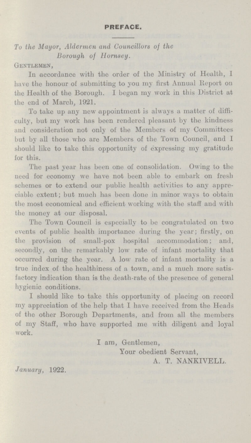 PREFACE. To the Mayor, Aldermen and Councillors of the Borough of Hornsey. Gentlemen, In accordance with the order of the Ministry of Health, I have the honour of submitting to you my first Annual Report on the Health of the Borough. I began my work in this District at the end of March, 1921. To take up any new appointment is always a matter of diffi culty, but my work has been rendered pleasant by the kindness and consideration not only of the Members of my Committees but by all those who are Members of the Town Council, and I should like to take this opportunity of expressing my gratitude for this. The past year has been one of consolidation. Owing to the need for economy we have not been able to embark on fresh schemes or to extend our public health activities to any appre ciable extent; but much has been done in minor ways to obtain the most economical and efficient working with the staff and with the money at our disposal. The Town Council is especially to be congratulated on two events of public health importance during the year; firstly, on the provision of small-pox hospital accommodation; and, secondly, on the remarkably low rate of infant mortality that occurred during the year. A low rate of infant mortality is a true index of the healthiness of a town, and a much more satis factory indication than is the death-rate of the presence of general hygienic conditions. I should like to take this opportunity of placing on record my appreciation of the help that I have received from the Heads of the other Borough Departments, and from all the members of my Staff, who have supported me with diligent and loyal work. I am, Gentlemen, Your obedient Servant, A. T. NANKIVELL. January, 1922.