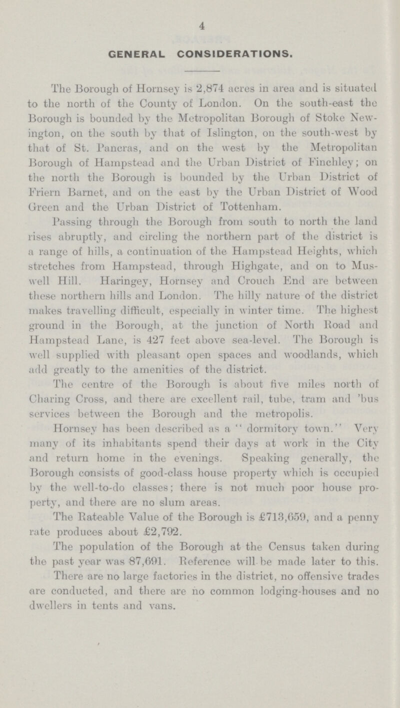 4 GENERAL CONSIDERATIONS. The Borough of Homsey is 2,874 acres in area and is situated to the north of the County of London. On the south-east the Borough is bounded by the Metropolitan Borough of Stoke New ington, on the south by that of Islington, on the south-west by that of St. Paneras, and on the west by the Metropolitan Borough of Hampstead and the Urban District of Finchley; on the north the Borough is bounded by the Urban District of Friern Barnet, and on the east by the Urban District of Wood Green and the Urban District of Tottenham. Passing through the Borough from south to north the land rises abruptly, and circling the northern part of the district is a range of hills, a continuation of the Hampstead Heights, which stretches from Hampstead, through Highgate, and on to Mus well Hill. Haringey, Homsey and Crouch End are between these northern hills and London. The hilly nature of the district makes travelling difficult, especially in winter time. The highest ground in the Borough, at the junction of North Road and Hampstead Lane, is 427 feet above sea-level. The Borough is well supplied with pleasant open spaces and woodlands, which add greatly to the amenities of the district. The centre of the Borough is about five miles north of Charing Cross, and there are excellent rail, tube, tram and 'bus services between the Borough and the metropolis. Hornsey has been described as a dormitory town. Very many of its inhabitants spend their days at work in the City and return home in the evenings. Speaking generally, the Borough consists of good-class house property which is occupied by the well-to-do classes; there is not much poor house pro perty, and there are no slum areas. The Rateable Value of the Borough is £713,659, and a penny rate produces about £2,792. The population of the Borough at the Census taken during the past year was 87,691. Reference will be made later to this. There are no large factories in the district, no offensive trades are conducted, and there are no common lodging-houses and no dwellers in tents and vans.
