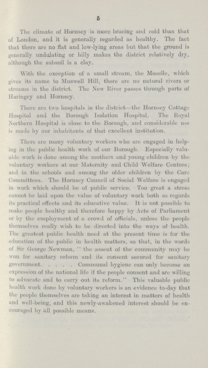 5 The climate of Homsey is mote bracing and cold than that of London, and it is generally regarded as healthy. The fact that there are no flat and low-lying areas but that the ground is generally undulating or hilly makes the district relatively dry, although the subsoil is a clay. With the exception of a small stream, the Moselle, which gives its name to Muswell Hill, there are no natural rivers or streams in the district. The New River passes through parts of Haringey and Hornsey. There are two hospitals in the district—the Hornsey Cottage Hospital and the Borough Isolation Hospital. The Royal Northern Hospital is close to the Borough, and considerable use is made by our inhabitants of that excellent institution. There are many voluntary workers who are engaged in help ing in the public health work of our Borough. Especially valu able work is done among the mothers and young children by the voluntary workers at our Maternity and Child Welfare Centres; and in the schools and among the older children by the Care Committees. The Hornsey Council of Social Welfare is engaged in work which should be of public service. Too great a stress cannot be laid upon the value of voluntary work both as regards its practical effects and its educative value. It is not possible to make people healthy and therefore happy by Acts of Parliament or by the employment of a crowd of officials, unless the people themselves really wish to be directed into the ways of health. The greatest public health need at the present time is for the education of the public in health matters, so that, in the words of Sir George Newman, the assent of the community may be won for sanitary reform and its consent secured for sanitary government Communal hygiene can only become an expression of the national life if the people consent and are willing to advocate and to carry out its reform. This valuable public health work done by voluntary workers is an evidence to-day that the people themselves are taking an interest in matters of health and well-being, and this newly-awakened interest should be en couraged by all possible means.