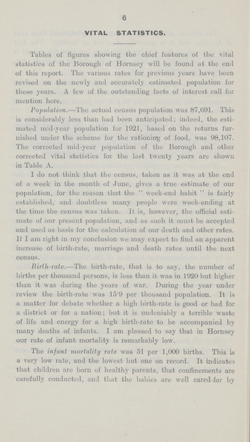 6 VITAL STATISTICS. Tables of figures showing the chief features of the vital statistics of the Borough of Hornsey will be found at the end of this report. The various rates for previous years have been revised on the newly and accurately estimated population for these years. A few of the outstanding facts of interest call for mention here. Population.—The actual census population was 87,691. This is considerably less than had been anticipated; indeed, the esti mated mid-year population for 1921, based on the returns fur nished under the scheme for the rationing of food, was 98,107. The corrected mid-year population of the Borough and other corrected vital statistics for the last twenty years are shown in Table A. I do not think that the census, taken as it was at the end of a week in the month of June, gives a true estimate of our population, for the reason that the week-end habit is fairly established, and doubtless many people were week-ending at the time the census was taken. It is, however, the official esti mate of our present population, and as such it must be accepted and used as basis for the calculation of our death and other rates. If I am right in my conclusion we may expect to find an apparent increase of birth-rate, marriage and death rates until the next census. Birth-rate.—The birth-rate, that is to say, the number of births per thousand persons, is less than it was in 1920 but higher than it was during the years of war. During the year under review the birth-rate was 15.9 per thousand population. It is a matter for debate whether a high birth-rate is good or bad for a district or for a nation; but it is undeniably a terrible waste of life and energy for a high birth-rate to be accompanied by many deaths of infants. I am pleased to say that in Hornsey our rate of infant mortality is remarkably low. The infant mortality rate was 51 per 1,000 births. This is a very low rate, and the lowest but one on record. It indicates that children are born of healthy parents, that confinements are carefully conducted, and that the babies are well eared-for by
