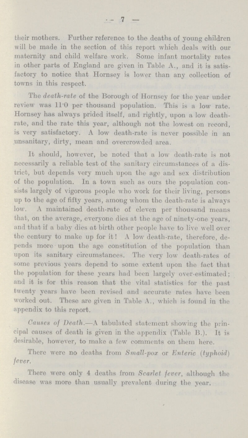 7 their mothers. Further reference to the deaths of young children will be made in the section of this report which deals with our maternity and child welfare work. Some infant mortality rates in other parts of England are given in Table A., and it is satis factory to notice that Hornsey is lower than any collection of towns in this respect. The death-rate of the Borough of Hornsey for the year under review was 11.0 per thousand population. This is a low rate. Hornsey has always prided itself, and rightly, upon a low death rate, and the rate this year, although not the lowest on record, is very satisfactory. A low death-rate is never possible in an unsanitary, dirty, mean and overcrowded area. It should, however, be noted that a low death-rate is not necessarily a reliable test of the sanitary circumstances of a dis trict, but depends very much upon the age and sex distribution of the population. In a town such as ours the population con sists largely of vigorous people who work for their living, persons up to the age of fifty years, among whom the death-rate is always low. A maintained death-rate of eleven per thousand means that, on the average, everyone dies at the age of ninety-one years, and that if a baby dies at birth other people have to live well over the century to make up for it! A low death-rate, therefore, de pends more upon the age constitution of the population than upon its sanitary circumstances. The very low death-rates of some previous years depend to some extent upon the fact that the population for these years had been largely over-estimated; and it is for this reason that the vital statistics for the past twenty years have been revised and accurate rates have been worked out. These are given in Table A., which is found in the appendix to this report. Causes of Death.—A tabulated statement showing the prin cipal causes of death is given in the appendix (Table B.). It is desirable, however, to make a few comments on them here. There were no deaths from Small-pox or Enteric (typhoid) fever. There were only 4 deaths from Scarlet fever, although the disease was more than usually prevalent during the year.