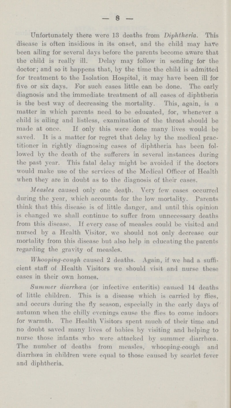 8 Unfortunately there were 13 deaths from Diphtheria. This disease is often insidious in its onset, and the child may have been ailing for several days before the parents become aware that the child is really ill. Delay may follow in sending for the doctor; and so it happens that, by the time the child is admitted for treatment to the Isolation Hospital, it may have been ill for five or six days. For such cases little can be done. The early diagnosis and the immediate treatment of all oases of diphtheria is the best way of decreasing the mortality. This, again, is a matter in which parents need to be educated, for, whenever a child is ailing and listless, examination of the throat should be made at once. If only this were done many lives would be saved. It is a matter for regret that delay by the medical prac titioner in rightly diagnosing cases of diphtheria has been fol lowed by the death of the sufferers in several instances during the past year. This fatal delay might be avoided if the doctors would make use of the services of the Medical Officer of Health when they are in doubt as to the diagnosis of their cases. Measles caused only one death. Very few cases occurred during the year, which accounts for the low mortality. Parents think that this disease is of little danger, and until this opinion is changed we shall continue to suffer from unnecessary deaths from this disease. If every case of measles could be visited and nursed by a Health Visitor, we should not only decrease our mortality from this disease but also help in educating the parents regarding the gravity of measles. Whooping-cough caused 2 deaths. Again, if we had a suffi cient staff of Health Visitors we should visit and nurse these cases in their own homes. Summer diarrhoea (or infective enteritis) caused 14 deaths of little children. This is a disease which is carried by flies, and occurs during the fly season, especially in the early days of autumn when the chilly evenings cause the flies to come indoors for warmth. The Health Visitors spent much of their time and no doubt saved many lives of babies by visiting and helping to nurse those infants who were attacked by summer diarrhoea. The number of deaths from measles, whooping-cough and diarrhoea in children were equal to those caused by scarlet fever and diphtheria.