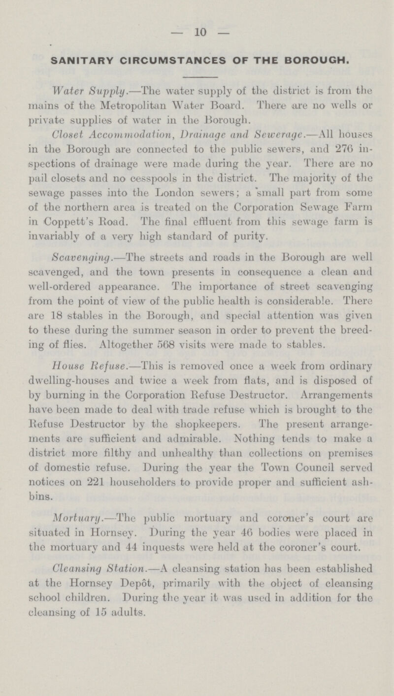 10 SANITARY CIRCUMSTANCES OF THE BOROUGH. Water Supply.—The water supply of the district is from the mains of the Metropolitan Water Board. There are no wells or private supplies of water in the Borough. Closet Accommodation, Drainage and Sewerage.—All houses in the Borough are connected to the public sewers, and 276 in spections of drainage were made during the year. There are no pail closets and no cesspools in the district. The majority of the sewage passes into the London sewers; a small part from some of the northern area is treated on the Corporation Sewage Farm in Coppett's Road. The final effluent from this sewage farm is invariably of a very high standard of purity. Scavenging.—The streets and roads in the Borough are well scavenged, and the town presents in consequence a clean and well-ordered appearance. The importance of street scavenging from the point of view of the public health is considerable. There are 18 stables in the Borough, and special attention was given to these during the summer season in order to prevent the breed ing of flies. Altogether 568 visits were made to stables. House Refuse.—This is removed once a week from ordinary dwelling-houses and twice a week from flats, and is disposed of by burning in the Corporation Refuse Destructor. Arrangements have been made to deal with trade refuse which is brought to the Refuse Destructor by the shopkeepers. The present arrange ments are sufficient and admirable. Nothing tends to make a district more filthy and unhealthy than collections on premises of domestic refuse. During the year the Town Council served notices on 221 householders to provide proper and sufficient ash bins. Mortuary.—The public mortuary and coroner's court are situated in Hornsey. During the year 46 bodies were placed in the mortuary and 44 inquests were held at the coroner's court. Cleansing Station.—A cleansing station has been established at the Hornsey Depot, primarily with the object of cleansing school children. During the year it was used in addition for the cleansing of 15 adults.