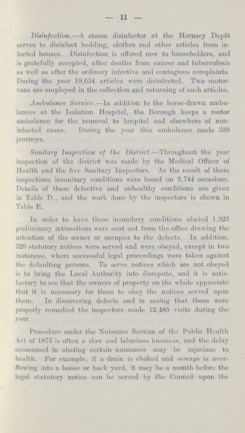 11 Disinfection.—A steam disinfector at the Hornsey Depot serves to disinfect bedding, clothes and other articles from in fected houses. Disinfection is offered now to householders, and is gratefully accepted, after deaths from cancer and tuberculosis as well as after the ordinary infective and contagious complaints. During the year 19,654 articles were disinfected. Two motor vans are employed in the collection and returning of such articles. Ambulance Service.—In addition to the horse-drawn ambu lances at the Isolation Hospital, the Borough keeps a motor ambulance for the removal to hospital and elsewhere of non infected cases. During the year this ambulance made 539 journeys. Sanitary Inspection of the District.—Throughout the year inspection of the district was made by the Medical Officer of Health and the five Sanitary Inspectors. As the result of these inspections insanitary conditions were found on 3,744 occasions. Details of these defective and unhealthy conditions are given in Table D., and the work done by the inspectors is shown in Table E. In order to have these insanitary conditions a 1 Kited 1,923 preliminary intimations were sent out from the office drawing the attention of the owner or occupier to the defects. In addition, 529 statutory notices were served and were obeyed, except in two instances, where successful legal proceedings were taken against the defaulting persons. To serve notices which are not obeyed is to bring the Local Authority into disrepute, and it is satis factory to see that the owners of property on the whole appreciate that it is necessary for them to obey the notices served upon them. In discovering defects and in seeing that these were properly remedied the inspectors made 12,485 visits during the year. Procedure under the Nuisance Section of the Public Health Act of 1875 is often a slow and laborious business, and the delay occasioned in abating certain nuisances may be injurious to health. For example, if a drain is choked and sewage is over flowing into a house or back yard, it may be a month before the legal statutory notice can be served by the Council upon the