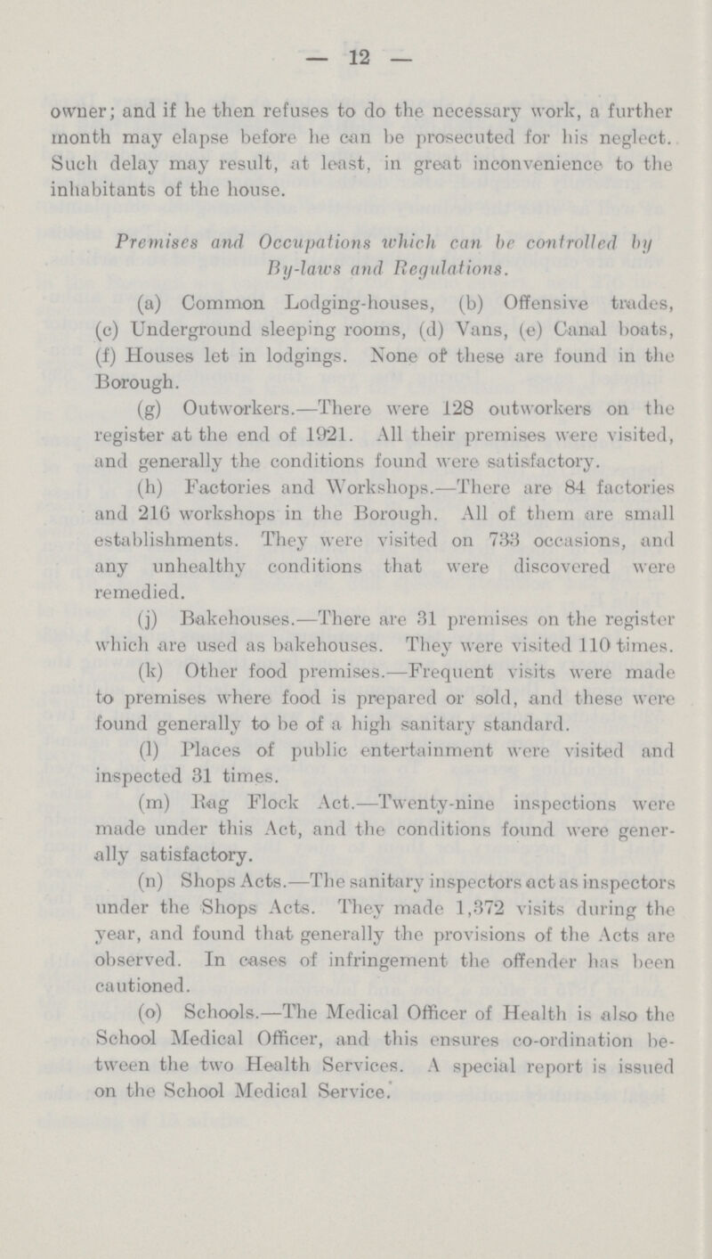 12 owner; and if he then refuses to do the necessary work, a further month may elapse before he can be prosecuted for his neglect. Such delay may result, at least, in great inconvenience to the inhabitants of the house. Premises and Occupations which can he controlled by By-laws and Regulations. (a) Common Lodging-houses, (b) Offensive trades, (c) Underground sleeping rooms, (d) Vans, (e) Canal boats, (f) Houses let in lodgings. None of these are found in the Borough. (g) Outworkers.—There were 128 outworkers on the register at the end of 1921. All their premises were visited, and generally the conditions found were satisfactory. (h) Factories and Workshops.—There are 84 factories and 21G workshops in the Borough. All of them are small establishments. They were visited on 733 occasions, and any unhealthy conditions that were discovered were remedied. (j) Bakehouses.—There are 31 premises on the register which are used as bakehouses. They were visited 110 times. (k) Other food premises.—Frequent visits were made to premises where food is prepared or sold, and these were found generally to be of a high sanitary standard. (1) Places of public entertainment were visited and inspected 31 times. (m) Rag Flock Act.—Twenty-nine inspections were made under this Act, and the conditions found were gener ally satisfactory. (n) Shops Acts.—The sanitary inspectors act as inspectors under the Shops Acts. They made 1,372 visits during the year, and found that generally the provisions of the Acts are observed. In cases of infringement the offender has been cautioned. (o) Schools.—The Medical Officer of Health is also the School Medical Officer, and this ensures co-ordination be tween the two Health Services. A special report is issued on the School Medical Service.