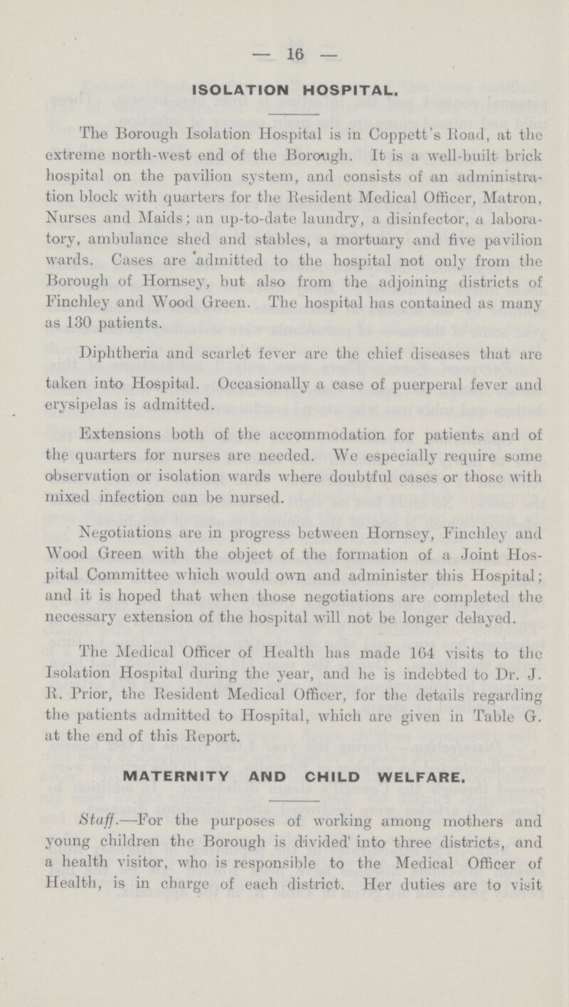 16 ISOLATION HOSPITAL. The Borough Isolation Hospital is in Coppett's Road, at the extreme north-west end of the Borough. It is a well-built brick hospital on the pavilion system, and consists of an administra tion block with quarters for the Resident Medical Officer, Matron, Nurses and Maids; an up-to-date laundry, a disinfector, a labora tory, ambulance shed and stables, a mortuary and five pavilion wards. Cases are admitted to the hospital not only from the Borough of Hornsey, but also from the adjoining districts of Finchley and Wood Green. The hospital has contained as many as 130 patients. Diphtheria and scarlet fever are the chief diseases that are taken into Hospital. Occasionally a case of puerperal fever and erysipelas is admitted. Extensions both of the accommodation for patients and of the quarters for nurses are needed. We especially require some observation or isolation wards where doubtful cases or those with mixed infection can be nursed. Negotiations are in progress between Hornsey, Finchley and Wood Green with the object of the formation of a Joint Hos pital Committee which would own and administer this Hospital; and it is hoped that when those negotiations are completed the necessary extension of the hospital will not be longer delayed. The Medical Officer of Health has made 164 visits to the Isolation Hospital during the year, and he is indebted to Dr. J. B. Prior, the Resident Medical Officer, for the details regarding the patients admitted to Hospital, which are given in Table G. at the end of this Report. MATERNITY AND CHILD WELFARE. Staff.—For the purposes of working among mothers and young children the Borough is divided' into three districts, and a health visitor, who is responsible to the Medical Officer of Health, is in charge of each district. Her duties are to visit