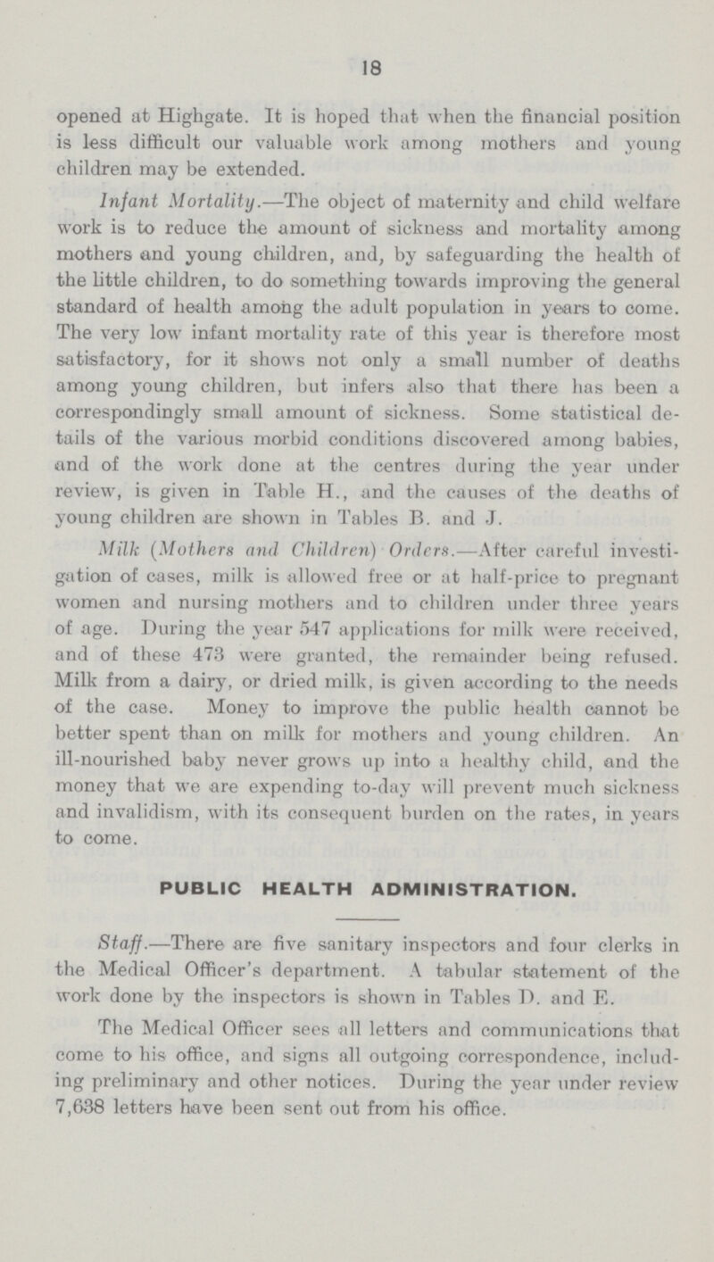 18 opened at Highgate. It is hoped that when the financial position is less difficult our valuable work among mothers and young children may be extended. Infant Mortality.—The object of maternity and child welfare work is to reduce the amount of sickness and mortality among mothers and young children, and, by safeguarding the health of the little children, to do something towards improving the general standard of health among the adult population in years to come. The very low infant mortality rate of this year is therefore most satisfactory, for it shows not only a small number of deaths among young children, but infers also that there has been a correspondingly small amount of sickness. Some statistical de tails of the various morbid conditions discovered among babies, and of the work done at the centres during the year under review, is given in Table H., and the causes of the deaths of young children are shown in Tables B. and J. Milk (Mothers and Children) Orders.—After careful investi gation of cases, milk is allowed free or at half-price to pregnant women and nursing mothers and to children under three years of age. During the year 547 applications for milk were received, and of these 473 were granted, the remainder being refused. Milk from a dairy, or dried milk, is given according to the needs of the case. Money to improve the public health cannot be better spent than on milk for mothers and young children. An ill-nourished baby never grows up into a healthy child, and the money that we are expending to-day will prevent much sickness and invalidism, with its consequent burden on the rates, in years to come. PUBLIC HEALTH ADMINISTRATION. Staff.—There are five sanitary inspectors and four clerks in the Medical Officer's department. A tabular statement of the work done by the inspectors is shown in Tables D. and E. The Medical Officer sees all letters and communications that come to his office, and signs all outgoing correspondence, includ ing preliminary and other notices. During the year under review 7,638 letters have been sent out from his office.