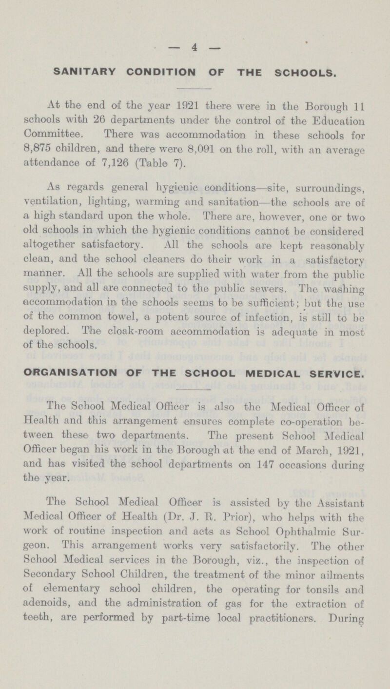 — 4 — SANITARY CONDITION OF THE SCHOOLS. At the end of the year 1921 there were in the Borough 11 schools with 26 departments under the control of the Education Committee. There was accommodation in these schools for 8,875 children, and there were 8,091 on the roll, with an average attendance of 7,126 (Table 7). As regards general hygienic conditions—site, surroundings, ventilation, lighting, warming and sanitation—the schools are of a high standard upon the whole. There are, however, one or two old schools in which the hygienic conditions cannot be considered altogether satisfactory. All the schools are kept reasonably clean, and the school cleaners do their work in a satisfactory manner. All the schools are supplied with water from the public supply, and all are connected to the public sewers. The washing accommodation in the schools seems to be sufficient; but the use of the common towel, a potent source of infection, is still to be deplored. The cloak-room accommodation is adequate in most of the schools. ORGANISATION OF THE SCHOOL MEDICAL SERVICE. The School Medical Officer is also the Medical Officer of Health and this arrangement ensures complete co-operation be tween these two departments. The present School Medical Officer began his work in the Borough at the end of March, 1921, and has visited the school departments on 147 occasions during the year. The School Medical Officer is assisted by the Assistant Medical Officer of Health (Dr. J. R. Prior), who helps with the work of routine inspection and acts as School Ophthalmic Sur geon. This arrangement works very satisfactorily. The other School Medical services in the Borough, viz., the inspection of Secondary School Children, the treatment of the minor ailments of elementary school children, the operating for tonsils and adenoids, and the administration of gas for the extraction of teeth, are performed by part-time local practitioners. During