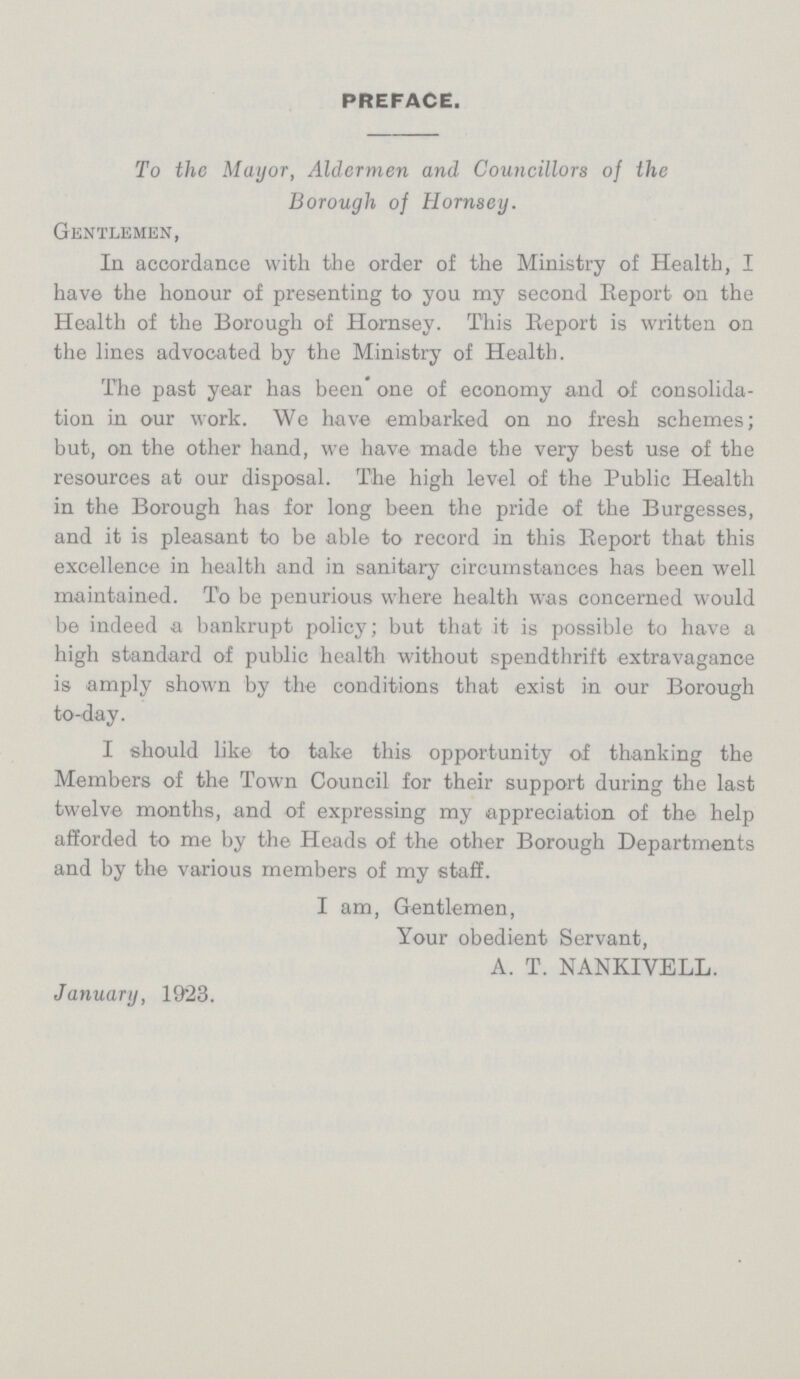 PREFACE. To the Mayor, Aldermen and Councillors of the Borough of Hornsey. Gentlemen, In accordance with the order of the Ministry of Health, I have the honour of presenting to you my second Report on the Health of the Borough of Hornsey. This Report is written on the lines advocated by the Ministry of Health. The past year has been' one of economy and of consolida tion in our work. We have embarked on no fresh schemes; but, on the other hand, we have made the very best use of the resources at our disposal. The high level of the Public Health in the Borough has for long been the pride of the Burgesses, and it is pleasant to be able to record in this Report that this excellence in health and in sanitary circumstances has been well maintained. To be penurious where health was concerned would be indeed a bankrupt policy; but that it is possible to have a high standard of public health without spendthrift extravagance is amply shown by the conditions that exist in our Borough to-day. I should like to take this opportunity of thanking the Members of the Town Council for their support during the last twelve months, and of expressing my appreciation of the help afforded to me by the Heads of the other Borough Departments and by the various members of my staff. I am, Gentlemen, Your obedient Servant, A. T. NANKIVELL. January, 1923.