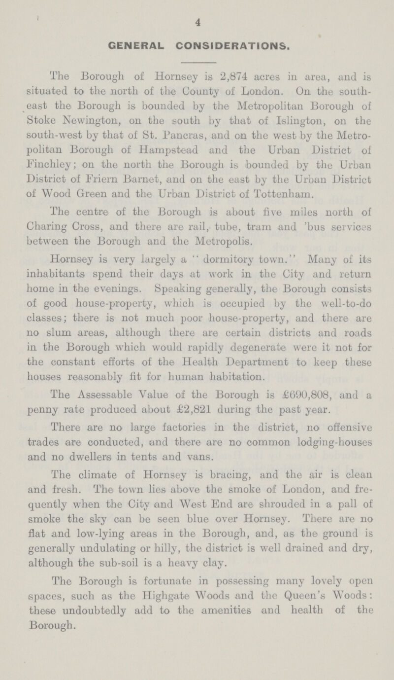 4 GENERAL CONSIDERATIONS. The Borough of Hornsey is 2,874 acres in area, and is situated to the north of the County of London. On the south east the Borough is bounded by the Metropolitan Borough of Stoke Nevvington, on the south by that of Islington, on the south-west by that of St. Pancras, and on the west by the Metro politan Borough of Hampstead and the Urban District of Finchley; on the north the Borough is bounded by the Urban District of Friern Barnet, and on the east by the Urban District of Wood Green and the Urban District of Tottenham. The centre of the Borough is about five miles north of Charing Cross, and there are rail, tube, tram and 'bus services between the Borough and the Metropolis. Hornsey is very largely a  dormitory town. Many of its inhabitants spend their days at work in the City and return home in the evenings. Speaking generally, the Borough consists of good house-property, which is occupied by the well-to-do classes; there is not much poor house-property, and there are no slum areas, although there are certain districts and roads in the Borough which would rapidly degenerate were it not for the constant efforts of the Health Department to keep these houses reasonably fit for human habitation. The Assessable Value of the Borough is £690,808, and a penny rate produced about £2,821 during the past year. There are no large factories in the district, no offensive trades are conducted, and there are no common lodging-houses and no dwellers in tents and vans. The climate of Hornsey is bracing, and the air is clean and fresh. The town lies above the smoke of London, and fre quently when the City and West End are shrouded in a pall of smoke the sky can be seen blue over Hornsey. There are no flat and low-lying areas in the Borough, and, as the ground is generally undulating or hilly, the district is well drained and dry, although the sub-soil is a heavy clay. The Borough is fortunate in possessing many lovely open spaces, such as the Highgate Woods and the Queen's Woods: these undoubtedly add to the amenities and health of the Borough.