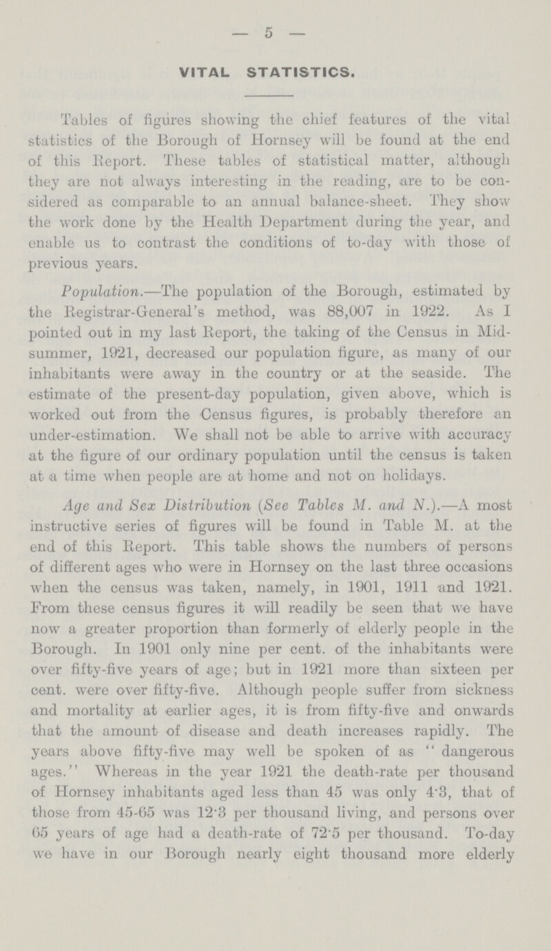 — 5 — VITAL STATISTICS. Tables of figures showing the chief features of the vital statistics of the Borough of Hornsey will be found at the end of this Report. These tables of statistical matter, although they are not always interesting in the reading, are to be con sidered as comparable to an annual balance-sheet. They show the work done by the Health Department during the year, and enable us to contrast the conditions of to-day with those of previous years. Population.—The population of the Borough, estimated by the Registrar-General's method, was 88,007 in 1922. As I pointed out in my last Report, the taking of the Census in Mid summer, 1921, decreased our population figure, as many of our inhabitants were away in the country or at the seaside. The estimate of the present-day population, given above, which is worked out from the Census figures, is probably therefore an under-estimation. We shall not be able to arrive with accuracy at the figure of our ordinary population until the census is taken at a time when people are at home and not on holidays. Age and Sex Distribution (See Tables M. and N.).—A most instructive series of figures will be found in Table M. at the end of this Report. This table shows the numbers of persons of different ages who were in Hornsey on the last three occasions when the census was taken, namely, in 1901, 1911 and 1921. From these census figures it will readily be seen that we have now a greater proportion than formerly of elderly people in the Borough. In 1901 only nine per cent, of the inhabitants were over fifty-five years of age; but in 1921 more than sixteen per cent, were over fifty-five. Although people suffer from sickness and mortality at earlier ages, it is from fifty-five and onwards that the amount of disease and death increases rapidly. The years above fifty-five may well be spoken of as  dangerous ages. Whereas in the year 1921 the death-rate per thousand of Hornsey inhabitants aged less than 45 was only 4'3, that of those from 45-65 was 12.3 per thousand living, and persons over 65 years of age had a death-rate of 72.5 per thousand. To-day we have in our Borough nearly eight thousand more elderly