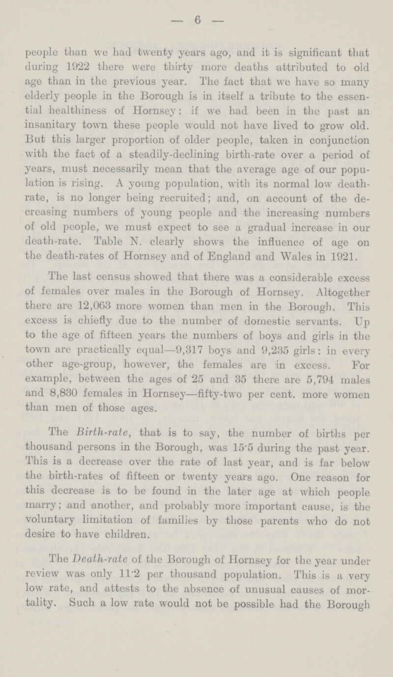 — 6 — people than we had twenty years ago, and it is significant that during 1922 there were thirty more deaths attributed to old age than in the previous year. The fact that we have so many elderly people in the Borough is in itself a tribute to the essen tial healthiness of Hornsey: if we had been in the past an insanitary town these people would not have lived to grow old. But this larger proportion of older people, taken in conjunction with the fact of a steadily-declining birth-rate over a period of years, must necessarily mean that the average age of our popu lation is rising. A young population, with its normal low death rate, is no longer being recruited; and, on account of the de creasing numbers of young people and the increasing numbers of old people, we must expect to see a gradual increase in our death-rate. Table N. clearly shows the influence of age on the death-rates of Hornsey and of England and Wales in 1921. The last census showed that there was a considerable excess of females over males in the Borough of Hornsey. Altogether there are 12,063 more women than men in the Borough. This excess is chiefly due to the number of domestic servants. Up to the age of fifteen years the numbers of boys and girls in the town are practically equal—9,317 boys and 9,235 girls: in every other age-group, however, the females are in excess. For example, between the ages of 25 and 35 there are 5,794 males and 8,830 females in Hornsey—fifty-two per cent, more women than men of those ages. The Birth-rate, that is to say, the number of births per thousand persons in the Borough, was 15'5 during the past year. This is a decrease over the rate of last year, and is far below the birth-rates of fifteen or twenty years ago. One reason for this decrease is to be found in the later age at which people marry; and another, and probably more important cause, is the voluntary limitation of families by those parents who do not desire to have children. The Death-rate of the Borough of Hornsey for the year under review was only 1T2 per thousand population. This is a very low rate, and attests to the absence of unusual causes of mor tality. Such a low rate would not be possible had the Borough