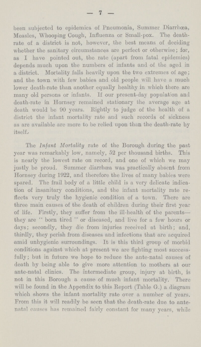 — 7 — been subjected to epidemics of Pneumonia, Summer Diarrhoea, Measles, Whooping Cough, Influenza or Small-pox. The death rate of a district is not, however, the best means of deciding whether the sanitary circumstances are perfect or otherwise; for, as I have pointed out, the rate (apart from fatal epidemics) depends much upon the numbers of infants and of the aged in a district. Mortality falls heavily upon the two extremes of age; and the town with few babies and old people will have a much lower death-rate than another equally healthy in which there are many old persons or infants. If our present-day population and death-rate in Hornsey remained stationary the average age at death would be 90 years. Eightly to judge of the health of a district the infant mortality rate and such records of sickness as are available are more to be relied upon than the death-rate by itselL The Infant Mortality rate of the Borough during the past year was remarkably low, namely, 52 per thousand births. This is nearly the lowest rate on record, and one of which we may justly be proud. Summer diarrhoea was practically absent from Hornsey during 1922, and therefore the lives of many babies were spared. The frail body of a little child is a very delicate indica tion of insanitary conditions, and the infant mortality rate re flects very truly the hygienic condition of a town. There are three main causes of the death of children during their first year of life. Firstly, they suffer from the ill-health of the parents— they are  born tired  or diseased, and live for a few hours or days; secondly, they die from injuries received at birth; and, thirdly, they perish from diseases and infections that are acquired amid unhygienic surroundings. It is this third group of morbid conditions against which at present we are fighting most success fully; but in future we hope to reduce the ante-natal causes of death by being able to give more attention to mothers at our ante-natal clinics. The intermediate group, injury at birth, is not in this Borough a cause of much infant mortality. There will be found in the Appendix to this Report (Table G.) a diagram which shows the infant mortality rate over a number of years. From this it will readily be seen that the death-rate due to ante natal causes has remained fairly constant for many years, while