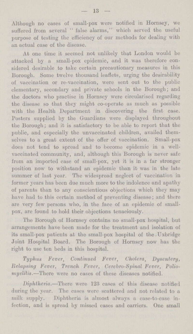 13 Although no cases of small-pox were notified in Hornsey, we suffered from several  false alarms, which served the useful purpose of testing the efficiency of our methods for dealing with an actual case of the disease. At one time it seemed not unlikely that London would be attacked by a small-pox epidemic, and it was therefore con sidered desirable to take certain precautionary measures in this Borough. Some twelve thousand leaflets, urging the desirability of vaccination or re-vaccination, were sent out to the public elementary, secondary and private schools in the Borough; and the doctors who practise in Hornsey were circularised regarding the disease so that they might co-operate as much as possible with the Health Department in discovering the first case. Posters supplied by the Guardians were displayed throughout the Borough; and it is satisfactory to be able to report that the public, and especially the unvaccinated children, availed them selves to a great extent of the offer of vaccination. Small-pox does not tend to spread and to become epidemic in a well vaccinated community, and, although this Borough is never safe from an imported case of small-pox, yet it is in a far stronger position now to withstand an epidemic than it was in the late summer of last year. The widespread neglect of vaccination in former years has been due much more to the indolence and apathy of parents than to any conscientious objections which they may have had to this certain method of preventing disease ; and there are very few persons who, in the face of an epidemic of small pox, are found to hold their objections tenaciously. The Borough of Hornsey contains no small-pox hospital, but arrangements have been made for the treatment and isolation of its small-pox patients at the small-pox hospital of the Uxbridge Joint Hospital Board. The Borough of Hornsey now has the right to use ten beds in this hospital. Typhus Fever, Continued Fever, Cholera, Dysentery, Relapsing Fever, Trench Fever, Cerebrospinal Fever, Polio myelitis.—There were no cases of these diseases notified. Diphtheria.—There were 123 cases of this disease notified during the year. The cases were scattered and not related to a milk supply. Diphtheria is almost always a case-to-case in fection, and is spread by missed cases and carriers. One small