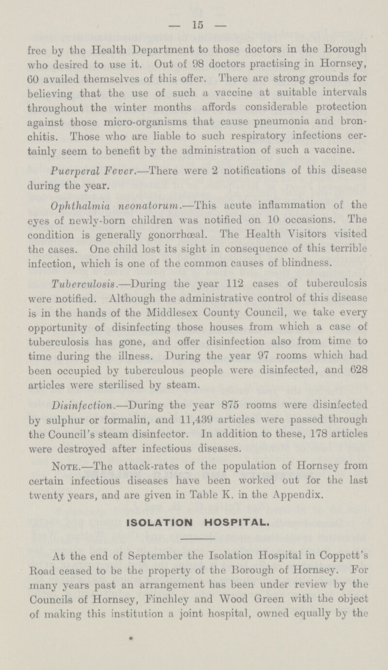 — 15 — free by the Health Department to those doctors in the Borough who desired to use it. Out of 98 doctors practising in Hornsey, 60 availed themselves of this offer. There are strong grounds for believing that the use of such a vaccine at suitable intervals throughout the winter months affords considerable protection against those micro-organisms that cause pneumonia and bron chitis. Those who are liable to such respiratory infections cer tainly seem to benefit by the administration of such a vaccine. Puerperal Fever.—There were 2 notifications of this disease during the year. Ophthalmia neonatorum.—This acute inflammation of the eyes of newly-born children was notified on 10 occasions. The condition is generally gonorrhceal. The Health Visitors visited the cases. One child lost its sight in consequence of this terrible infection, which is one of the common causes of blindness. Tuberculosis.—During the year 112 cases of tuberculosis were notified. Although the administrative control of this disease is in the hands of the Middlesex County Council, we take every opportunity of disinfecting those houses from which a case of tuberculosis has gone, and offer disinfection also from time to time during the illness. During the year 97 rooms which had been occupied by tuberculous people were disinfected, and 628 articles were sterilised by steam. Disinfection.—During the year 875 rooms were disinfected by sidphur or formalin, and 11,439 articles were passed through the Council's steam disinfector. In addition to these, 178 articles were destroyed after infectious diseases. Note.—The attack-rates of the population of Hornsey from certain infectious diseases have been worked out for the last twenty years, and are given in Table K. in the Appendix. ISOLATION HOSPITAL. At the end of September the Isolation Hospital in Coppett's Road ceased to be the property of the Borough of Hornsey. For many years past an arrangement has been under review by the Councils of Hornsey, Finchley and Wood Green with the object of making this institution a joint hospital, owned equally by the