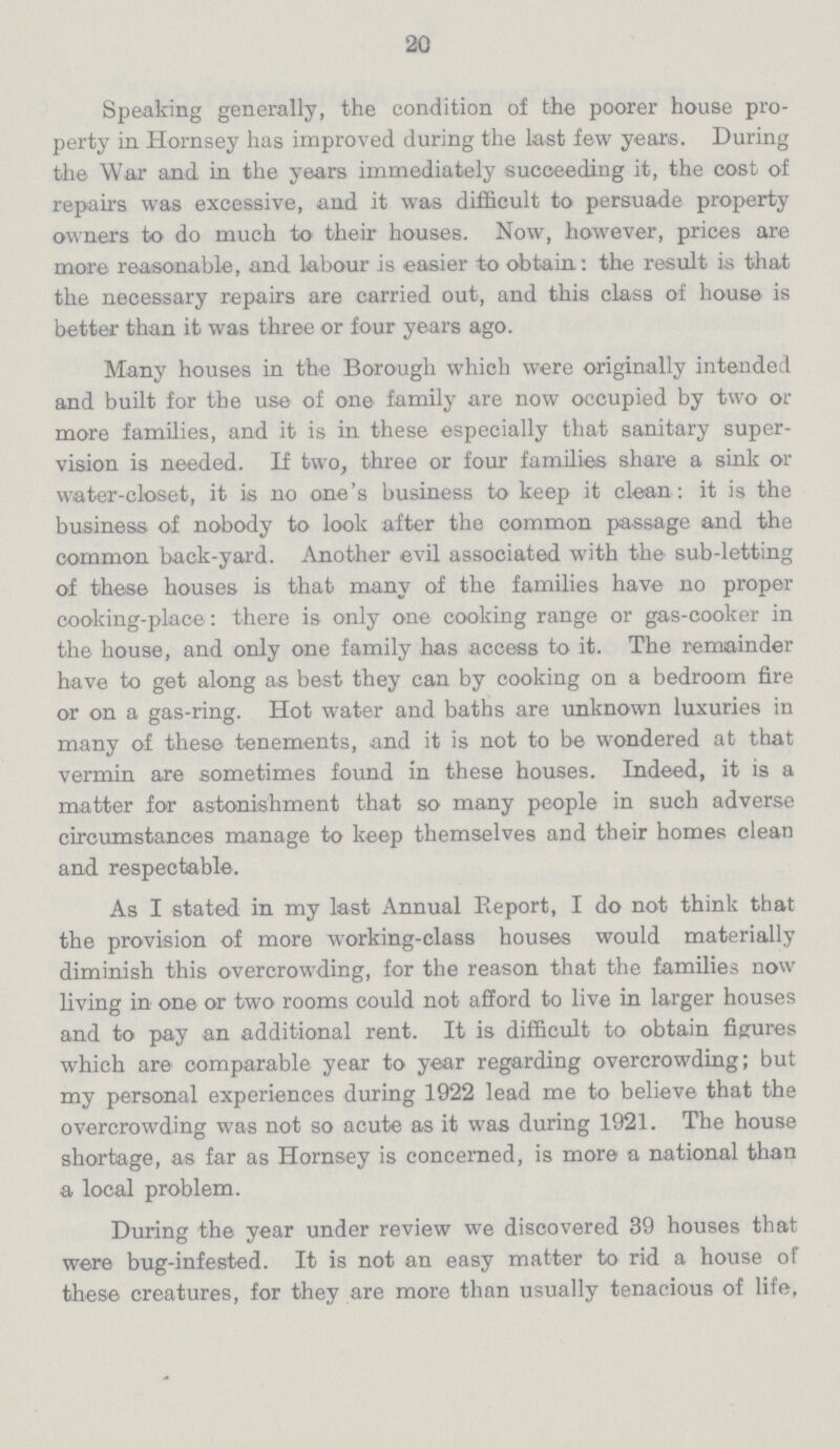 20 Speaking generally, the condition of the poorer house pro perty in Hornsey has improved during the last few years. During the War and in the years immediately succeeding it, the cost of repairs was excessive, and it was difficult to persuade property owners to do much to their houses. Now, however, prices are more reasonable, and labour is easier to obtain: the result is that the necessary repairs are carried out, and this class of house is better than it was three or four years ago. Many houses in the Borough which were originally intended and built for the use of one family are now occupied by two or more families, and it is in these especially that sanitary super vision is needed. If two, three or four families share a sink or water-closet, it is no one's business to keep it clean: it is the business of nobody to look after the common passage and the common back-yard. Another evil associated with the sub-letting of these houses is that many of the families have no proper cooking-place: there is only one cooking range or gas-cooker in the house, and only one family has access to it. The remainder have to get along as best they can by cooking on a bedroom fire or on a gas-ring. Hot water and baths are unknown luxuries in many of these tenements, and it is not to be wondered at that vermin are sometimes found in these houses. Indeed, it is a matter for astonishment that so many people in such adverse circumstances manage to keep themselves and their homes clean and respectable. As I stated in my last Annual Report, I do not think that the provision of more working-class houses would materially diminish this overcrowding, for the reason that the families now living in one or two rooms could not afford to live in larger houses and to pay an additional rent. It is difficult to obtain figrures which are comparable year to year regarding overcrowding; but my personal experiences during 1922 lead me to believe that the overcrowding was not so acute as it was during 1921. The house shortage, as far as Hornsey is concerned, is mora a national than a local problem. During the year under review we discovered 39 houses that were bug-infested. It is not an easy matter to rid a house of these creatures, for they are more than usually tenacious of life,