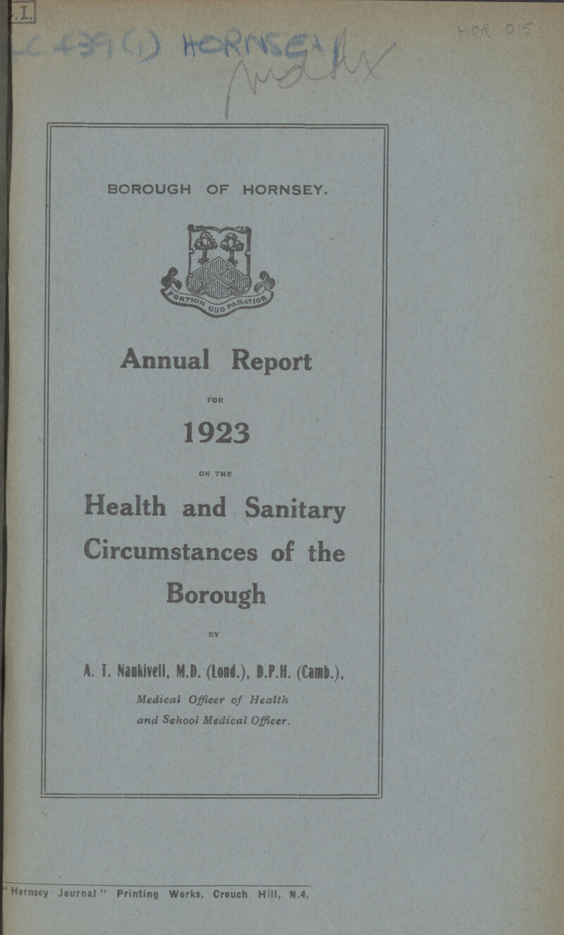 HOR 015 BOROUGH OF HORNSEY. Annual Report for 1923 on the Health and Sanitary Circumstances of the Borough by A. T. Nankivell, M.D. (Loud.), I.P.H. (Camb.), Medical Officer of Health and School Medical Officer. Hernsey Journal Printing Works, Crouch Hill, N.4.