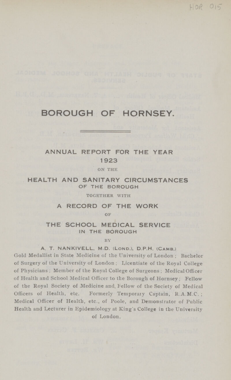 HOR 015 BOROUGH OF HORNSEY. ANNUAL REPORT FOR THE YEAR 1923 on the HEALTH AND SANITARY CIRCUMSTANCES OF THE BOROUGH together with A RECORD OF THE WORK of THE SCHOOL MEDICAL SERVICE IN THE BOROUGH by A. T. NANKIVELL, M D. (Lond.I, D.P.H. (CAMB.) Gold Medallist in State Medicine of the University of London; Bachelor of Surgery of the University of London; Licentiate of the Royal College of Physicians; Member of the Royal College of Surgeons; Medical Officer of Health and School Medical Officer to the Borough of Hornsey; Fellow of the Royal Society of Medicine and. Fellow of the Society of Medical Officers of Health, etc. Formerly Temporary Captain, R.A.M.C.; Medical Officer of Health, etc., of Poole, and Demonstrator of Public Health and Lecturer in Epidemiology at King's College in the University of London.