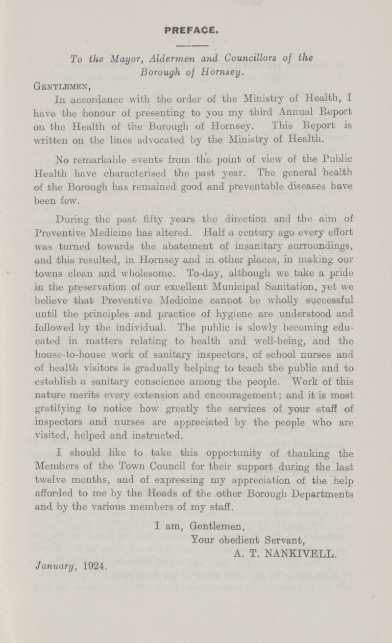 PREFACE. To the Mayor, Aldermen and Councillors of the Borough of Hornsey. Gentlemen, In accordance with the order of the Ministry of Health, I have the honour of presenting to you my third Annual Report on the Health of the Borough of Hornsey. This Report is written on the lines advocated by the Ministry of Health. No remarkable events from the point of view of the Public Health have characterised the past year. The general health of the Borough has remained good and preventable diseases have been few. During the past fifty years the direction and the aim of Preventive Medicine has altered. Half a century ago every effort was turned towards the abatement of insanitary surroundings, and this resulted, in Hornsey and in other places, in making our towns clean and wholesome. To-day, although we take a pride in the preservation of our excellent Municipal Sanitation, yet we believe that Preventive Medicine cannot be wholly successful until the principles and practice of hygiene are understood and followed by the individual. The public is slowly becoming edu cated in matters relating to health and well-being, and the house-to-house work of sanitary inspectors, of school nurses and of health visitors is gradually helping to teach the public and to establish a sanitary conscience among the people. Work of this nature merits every extension and encouragement; and it is most gratifying to notice how greatly the services of your staff of inspectors and nurses are appreciated by the people who are visited, helped and instructed. I should like to take this opportunity of thanking the Members of the Town Council for their support during the last twelve months, and of expressing my appreciation of the help afforded to me by the Heads of the other Borough Departments and by the various members of my staff. I am, Gentlemen, Your obedient Servant, A. T. NANKIVELL. January, 1924.