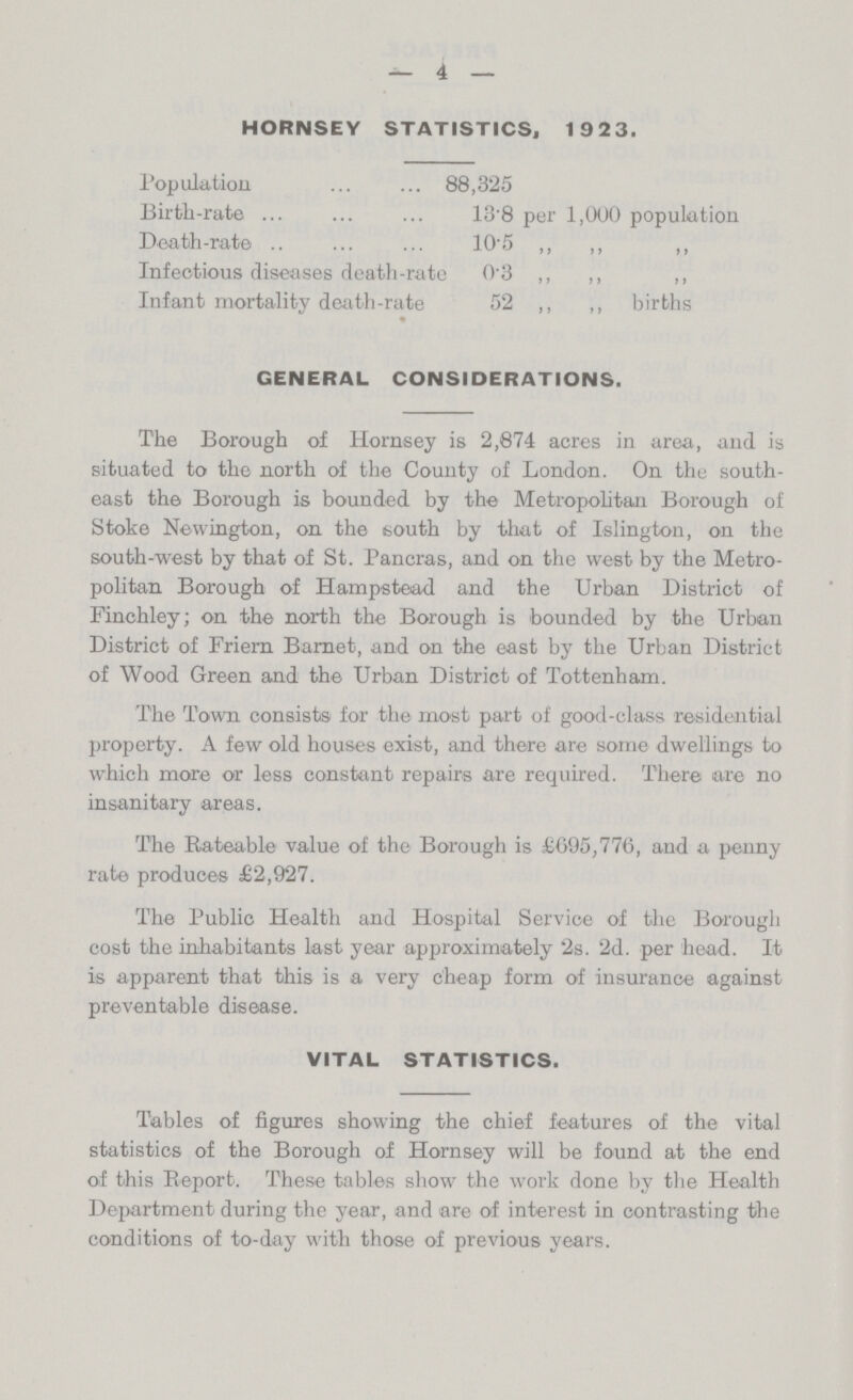 4 HORNSEY STATISTICS, 1923. Population 88,325 Birth-rate 13.8 per 1,000 population Death-rate 10.5 ,, ,, ,, Infectious diseases death-rate 0.3 ,, ,, ,, Infant mortality death-rate 52 ,, ,, births GENERAL CONSIDERATIONS. The Borough of Hornsey is 2,874 acres in area, and is situated to the north of the County of London. On the south east the Borough is bounded by the Metropolitan Borough of Stoke Newington, on the south by that of Islington, on the south-west by that of St. Pancras, and on the west by the Metro politan Borough of Hampstead and the Urban District of Finchley; on the north the Borough is bounded by the Urban District of Friern Barnet, and on the east by the Urban District of Wood Green and the Urban District of Tottenham. The Town consists for the most part of good-class residential property. A few old houses exist, and there are some dwellings to which more or less constant repairs are required. There are no insanitary areas. The Rateable value of the Borough is £695,776, and a penny rate produces £2,927. The Public Health and Hospital Service of the Borough cost the inhabitants last year approximately 2s. 2d. per head. It is apparent that this is a very cheap form of insurance against preventable disease. VITAL STATISTICS. Tables of figures showing the chief features of the vital statistics of the Borough of Hornsey will be found at the end of this Report. These tables show the work done by the Health Department during the year, and are of interest in contrasting the conditions of to-day with those of previous years.