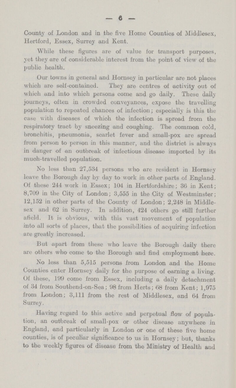 6 County of London and in the five Home Counties of Middlesex, Hertford, Essex, Surrey and Kent. While these figures are of value for transport purposes, yet they are of considerable interest from the point of view of the public health. Our towns in general and Hornsey in particular are not places which are self-contained. They are centres of activity out of which and into which persons come and go daily. These daily journeys, often in crowded conveyances, expose the travelling population to repeated chances of infection; especially is this the case with diseases of which the infection is spread from the respiratory tract by sneezing and coughing. The common cold, bronchitis, pneumonia, scarlet fever and small-pox are spread from person to person in this manner, and the district is always in danger of an outbreak of infectious disease imported by its much-travelled population. No less than 27,584 persons who are resident in Hornsey leave the Borough day by day to work in other parts of England. Of these 244 work in Essex; 104 in Hertfordshire; 36 in Kent; 8,709 in the City of London; 3,555 in the City of Westminster; 12,152 in other parts of the County of London; 2,248 in Middle sex and 62 in Surrey. In addition, 424 others go still further afield. It is obvious, with this vast movement of population into all sorts of places, that the possibilities of acquiring infection are greatly increased. But apart from these who leave the Borough daily there are others who come to the Borough and find employment here. No less than 5,515 persons from London and the Home Counties enter Hornsey daily for the purpose of earning a living. Of these, 199 come from Essex, including a daily detachment of 34 from Southend-on-Sea; 98 from Herts; 68 from Kent; 1,975 from London; 3,111 from the rest of Middlesex, and 64 from Surrey. Having regard to this active and perpetual flow of popula tion, an outbreak of small-pox or other disease anywhere in England, and particularly in London or one of these five home counties, is of peculiar significance to us in Hornsey; but, thanks to the weekly figures of disease from the Ministry of Health and
