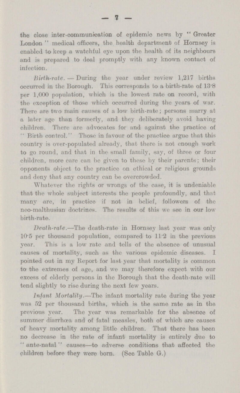 7 the close inter-communication of epidemic news by Greater London medical officers, the health department of Hornsey is enabled to keep a watchful eye upon the health of its neighbours and is prepared to deal promptly with any known contact of infection. Birth-rate.—During the year under review 1,217 births occurred in the Borough. This corresponds to a birth-rate of 13.8 per 1,000 population, which is the lowest rate on record, with the exception of those which occurred during the years of war. There are two main causes of a low birth-rate; persons marry at a later age than formerly, and they deliberately avoid having children. There are advocates for and against the practice of Rirtb control. Those in favour of the practice argue that this country is over-populated already, that there is not enough work to go round, and that in the small family, say, of three or four children, more care can be given to these by their parents; their opponents object to the practice on ethical or religious grounds and deny that any country can be overcrowded. Whatever the rights or wrongs of the case, it is undeniable that the whole subject interests the people profoundly, and that many are, in practice if not in belief, followers of the neo-malthusian doctrines. The results of this we see in our low birth-rate. Death-rate.—The death-rate in Hornsey last year was only 10.5 per thousand population, compared to 11.2 in the previous year. This is a low rate and tells of the absence of unusual causes of mortality, such as the various epidemic diseases. I pointed out in my Report for last year that mortality is common to the extremes of age, and we may therefore expect with our excess of elderly persons in the Borough that the death-rate will tend slightly to rise during the next few years. Infant Mortality.—The infant mortality rate during the year was 52 per thousand births, which is the same rate as in the previous year. The year was remarkable for the absence of summer diarrhœa and of fatal measles, both of which are causes of heavy mortality among little children. That there has been no decrease in the rate of infant mortality is entirely due to ante-natal causes—to adverse conditions that affected the children before they were born. (See Table G.)