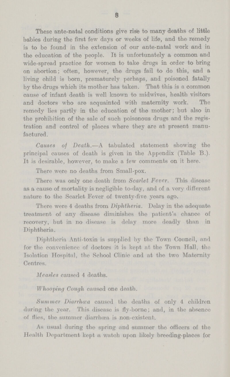 8 These ante-natal conditions give rise to many deaths of little babies during the first few days or weeks of life, and the remedy is to be found in the extension of our ante-natal work and in the education of the people. It is unfortunately a common and wide-spread practice for women to take drugs in order to bring on abortion; often, however, the drugs fail to do this, and a living child is born, prematurely perhaps, and poisoned fatally by the drugs which its mother has taken. That this is a common cause of infant death is well known to midwives, health visitors and doctors who are acquainted with maternity work. The remedy lies partly in the education of the mother; but also in the prohibition of the sale of such poisonous drugs and the regis tration and control of places where they are at present manu factured. Causes of Death.—A tabulated statement showing the principal causes of death is given in the Appendix (Table B.). It is desirable, however, to make a few comments on it here. There were no deaths from Small-pox. There was only one death from Scarlet Fever. This disease as a cause of mortality is negligible to-day, and of a very different nature to the Scarlet Fever of twenty-five years ago. There were 4 deaths from Diphtheria. Delay in the adequate treatment of any disease diminishes the patient's chance of recovery, but in no disease is delay more deadly than in Diphtheria. Diphtheria Anti-toxin is supplied by the Town Council, and for the convenience of doctors it is kept at the Town Hall, the Isolation Hospital, the School Clinic and at the two Maternity Centres. Measles caused 4 deaths. Whooping Cough caused one death. Summer Diarrhœa caused the deaths of only 4 children during the year. This disease is fly-borne; and, in the absence of flies, the summer diarrhoea is non-existent. As usual during the spring and summer the officers of the Health Department kept a watch upon likely breeding-places for