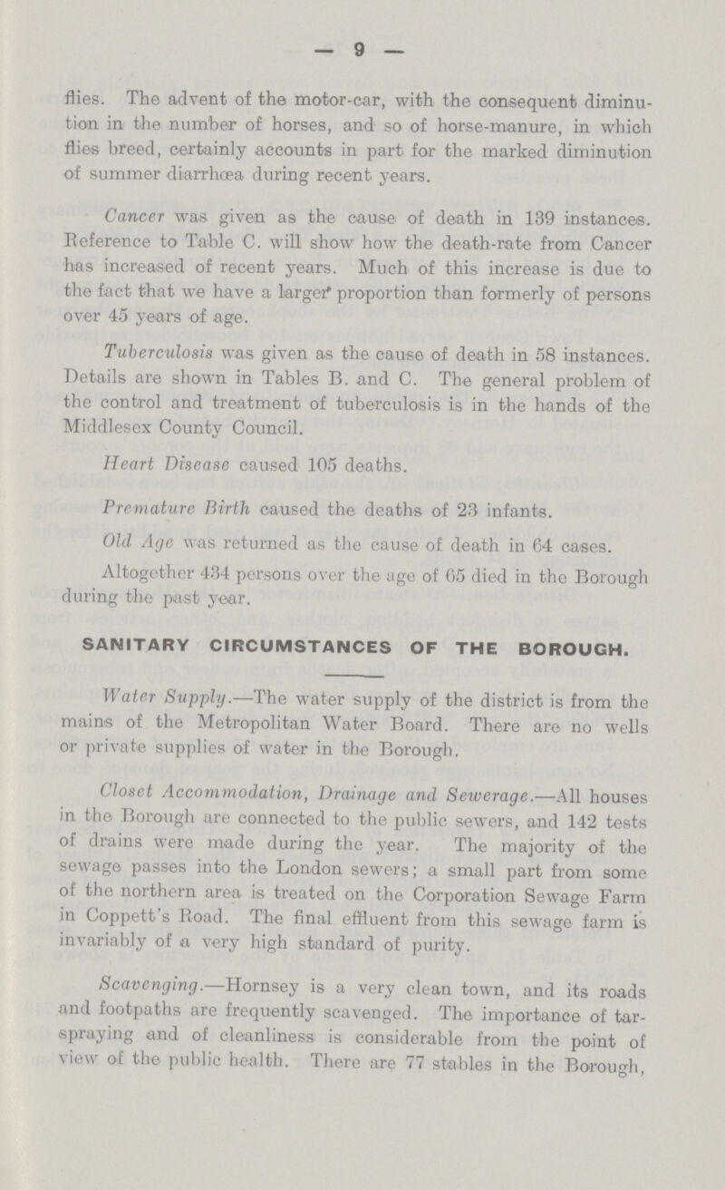 9 flies. The advent of the motor-oar, with the consequent diminu tion in the number of horses, and so of horse-manure, in which flies breed, certainly accounts in part for the marked diminution of summer diarrhoea during recent years. Cancer was given as the cause of death in 139 instances. Reference to Table C. will show how the death-rate from Cancer has increased of recent years. Much of this increase is due to the fact that we have a larger proportion than formerly of persons over 45 years of age. Tuberculosis was given as the cause of death in 58 instances. Details are shown in Tables B. and C. The general problem of the control and treatment of tuberculosis is in the hands of the Middlesex County Council. Heart Disease caused 105 deaths. Premature Birth caused the deaths of 23 infants. Old Age was returned as the cause of death in 64 cases. Altogether 434 persons over the age of 65 died in the Borough during the past year. SANITARY CIRCUMSTANCES OF THE BOROUGH. Water Supply.—The water supply of the district is from the mains of the Metropolitan Water Board. There are no wells or private supplies of water in the Borough. Closet Accommodation, Drainage and Sewerage.—All houses in the Borough are connected to the public sewers, and 142 tests of drains were made during the year. The majority of the sewage passes into the London sewers; a small part from some of the northern area is treated on the Corporation Sewage Farm in Coppett's Road. The final effluent from this sewage farm is invariably of a very high standard of purity. Scavenging.—Hornsey is a very clean town, and its roads and footpaths are frequently scavenged. The importance of tar spraying and of cleanliness is considerable from the point of view of the public health. There are 77 stables in the Borough,