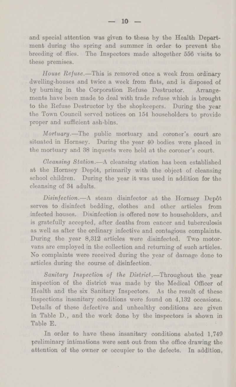 10 and special attention was given to these by the Health Depart ment during the spring and summer in order to prevent the breeding of flies. The Inspectors made altogether 556 visits to these premises. House Refuse.—This is removed once a week from ordinary dwelling-houses and twice a week from flats, and is disposed of by burning in the Corporation Refuse Destructor. Arrange ments have been made to deal with trade refuse which is brought to the Refuse Destructor by the shopkeepers. During the year the Town Council served notices on 154 householders to provide proper and sufficient ash-bins. Mortuary.—The public mortuary and coroner's court are situated in Hornsey. During the year 40 bodies were placed in the mortuary and 38 inquests were held at the coroner's court. Cleansing Station.—A cleansing station has been established at the Hornsey Depot, primarily with the object of cleansing school children. During the year it was used in addition for the cleansing of 34 adults. Disinfection.—A steam disinfector at the Hornsey Depot serves to disinfect bedding, clothes and other articles from infected houses. Disinfection is offered now to householders, and is gratefully accepted, after deaths from cancer and tuberculosis as well as after the ordinary infective and contagious complaints. During the year 8,312 articles were disinfected. Two motor vans are employed in the collection and returning of such articles. No complaints were received during the year of damage done to articles during the course of disinfection. Sanitary Inspection of the District.—Throughout the year inspection of the district was made by the Medical Officer of Health and the six Sanitary Inspectors. As the result of these inspections insanitary conditions were found on 4,132 occasions. Details of these defective and unhealthy conditions are given in Table D., and the work done by the inspectors is shown in Table E. In order to have these insanitary conditions abated 1,749 preliminary intimations were sent out from the office drawing the attention of the owner or occupier to the defects. In addition,