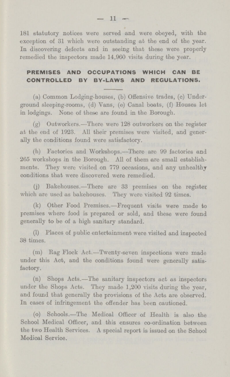 11 181 statutory notices were served and were obeyed, with the exception of 31 which were outstanding at the end of the year. In discovering defects and in seeing that these were properly remedied the inspectors made 14,960 visits during the year. PREMISES AND OCCUPATIONS WHICH CAN BE CONTROLLED BY BY-LAWS AND REGULATIONS. (a) Common Lodging-houses, (b) Offensive trades, (c) Under ground sleeping-rooms, (d) Vans, (e) Canal boats, (f) Houses let in lodgings. None of these are found in the Borough. (g) Outworkers.—There were 128 outworkers on the register at the end of 1923. All their premises were visited, and gener ally the conditions found were satisfactory. (h) Factories and Workshops.—There are 99 factories and 265 workshops in the Borough. All of them are small establish ments. They were visited on 779 occasions, and any unhealthy conditions that were discovered were remedied. (j) Bakehouses.—There are 33 premises on the register which are used as bakehouses. They were visited 92 times. (k) Other Food Premises.—Frequent visits were made to premises where food is prepared or sold, and these were found generally to be of a high sanitary standard. (1) Places of public entertainment were visited and inspected 38 times. (m) Rag Flock Act.—Twenty-seven inspections were made under this Act, and the conditions found were generally satis factory. (n) Shops Acts.—The sanitary inspectors act as inspectors under the Shops Acts. They made 1,200 visits during the year, and found that generally the provisions of the Acts are observed. In cases of infringement the offender has been cautioned. (o) Schools.—The Medical Officer of Health is also the School Medical Officer, and this ensures co-ordination between the two Health Services. A special report is issued on the School Medical Service.