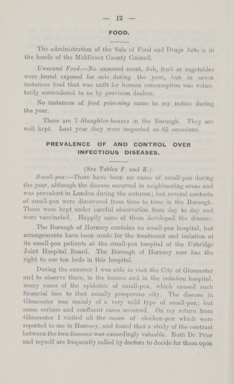 12 FOOD. The administration of the Sale of Food and Drugs Acts is in the hands of the Middlesex County Council. Unsound, Food.—No unsound meat, fish, fruit or vegetables were found exposed for sale during the year, but in seven instances food that was unfit for human consumption was volun tarily surrendered to us by provision dealers. No instances of food poisoning came to my notice during the year. There are 7 Slaughter-houses in the Borough. They are well kept. Last year they were inspected on 05 occasions. PREVALENCE OF AND CONTROL OVER INFECTIOUS DISEASES. (See Tables F. and K.). Small-pox.—There have been no cases of small-pox during the year, although the disease occurred in neighbouring areas and was prevalent in London during the autumn; but several contacts of small-pox were discovered from time to time in the Borough. These were kept under careful observation from day to day and were vaccinated. Happily none of them developed the disease. The Borough of Hornsey contains no small-pox hospital, but arrangements have been made for the treatment and isolation of its small-pox patients at the small-pox hospital of the Uxbridge Joint Hospital Board. The Borough of Hornsey now has the right to use ten beds in this hospital. During the summer I was able to visit the City of Gloucester and to observe there, in the houses and in the isolation hospital, many cases of the epidemic of small-pox, which caused such financial loss to that usually prosperous city. The disease in Gloucester was mainly of a very mild type of small-pox; but some serious and confluent cases occurred. On my return from Gloucester I visited all the cases of chicken-pox which were reported to me in Hornsey, and found that a study of the contrast between the two diseases was exceedingly valuable. Both Dr. Prior and myself are frequently called by doctors to decide for them upon