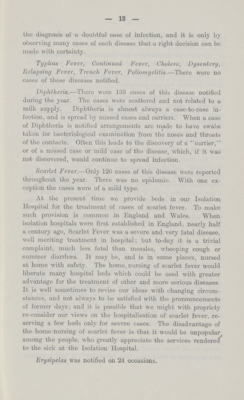 13 the diagnosis of a doubtful case of infection, and it is only by observing many cases of each disease that a right decision can be made with certainty. Typhus Fever, Continued Fever, Cholera, Dysentery, Relapsing Fever, Trench Fever, Poliomyelitis.—There were no cases of these diseases notified. Diphtheria.—There were 133 cases of this disease notified during the year. The cases were scattered and not related to a milk supply. Diphtheria is almost always a case-to-case in fection, and is spread by missed cases and carriers. When a case of Diphtheria is notified arrangements are made to have swabs taken for bacteriological examination from the noses and throats of the contacts. Often this leads to the discovery of a carrier, or of a missed case or mild case of the disease, which, if it was not discovered, would continue to spread infection. Scarlet Fever.—Only 126 cases of this disease were reported throughout the year. There was no epidemic. With one ex ception the cases were of a mild type. At the present time we provide beds in our Isolation Hospital for the treatment of cases of scarlet fever. To make such provision is common in England and Wales. When isolation hospitals were first established in England, nearly half a century ago, Scarlet Fever was a severe and very fatal disease, well meriting treatment in hospital; but to-day it is a trivial complaint, much less fatal than measles, whooping cough or summer diarrhœa. It may be, and is in some places, nursed at home with safety. The home, nursing of scarlet fever would liberate many hospital beds which could be used with greater advantage for the treatment of other and more serious diseases. It is well sometimes to revise our ideas with changing circum stances, and not always to be satisfied with the pronouncements of former days; and it is possible that we might with propriety re-consider our views on the hospitalisation of scarlet fever, re serving a few beds only for severe cases. The disadvantage of the home-nursing of scarlet fever is that it would be unpopular among the people, who greatly appreciate the services rendered' to the sick at the Isolation Hospital. Erysipelas was notified on 24 occasions.